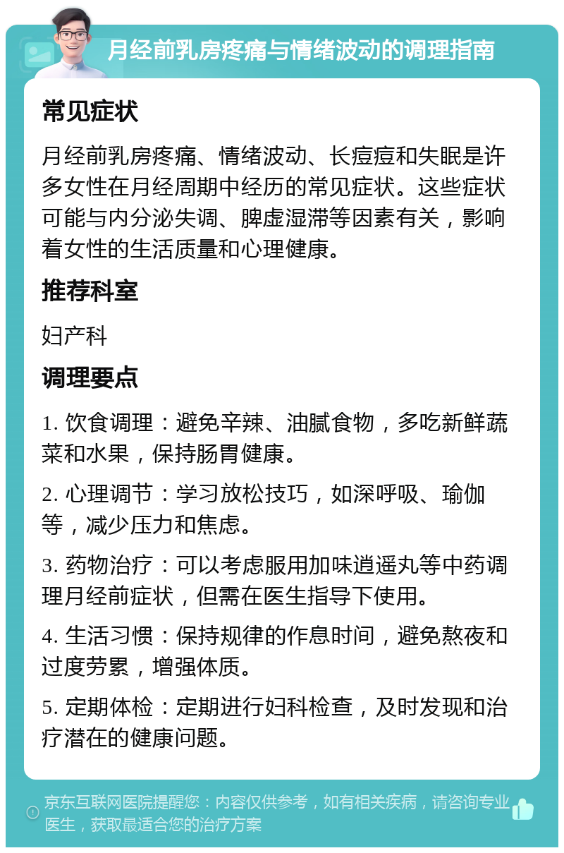 月经前乳房疼痛与情绪波动的调理指南 常见症状 月经前乳房疼痛、情绪波动、长痘痘和失眠是许多女性在月经周期中经历的常见症状。这些症状可能与内分泌失调、脾虚湿滞等因素有关，影响着女性的生活质量和心理健康。 推荐科室 妇产科 调理要点 1. 饮食调理：避免辛辣、油腻食物，多吃新鲜蔬菜和水果，保持肠胃健康。 2. 心理调节：学习放松技巧，如深呼吸、瑜伽等，减少压力和焦虑。 3. 药物治疗：可以考虑服用加味逍遥丸等中药调理月经前症状，但需在医生指导下使用。 4. 生活习惯：保持规律的作息时间，避免熬夜和过度劳累，增强体质。 5. 定期体检：定期进行妇科检查，及时发现和治疗潜在的健康问题。