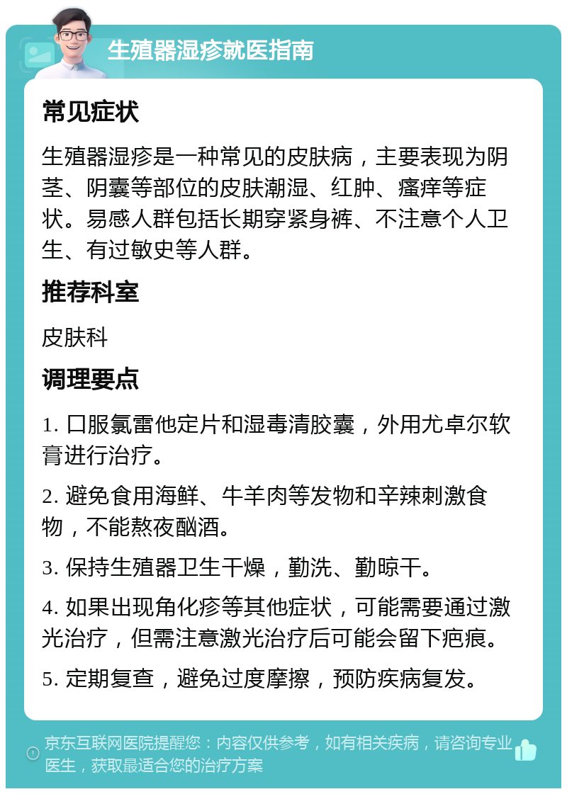 生殖器湿疹就医指南 常见症状 生殖器湿疹是一种常见的皮肤病，主要表现为阴茎、阴囊等部位的皮肤潮湿、红肿、瘙痒等症状。易感人群包括长期穿紧身裤、不注意个人卫生、有过敏史等人群。 推荐科室 皮肤科 调理要点 1. 口服氯雷他定片和湿毒清胶囊，外用尤卓尔软膏进行治疗。 2. 避免食用海鲜、牛羊肉等发物和辛辣刺激食物，不能熬夜酗酒。 3. 保持生殖器卫生干燥，勤洗、勤晾干。 4. 如果出现角化疹等其他症状，可能需要通过激光治疗，但需注意激光治疗后可能会留下疤痕。 5. 定期复查，避免过度摩擦，预防疾病复发。