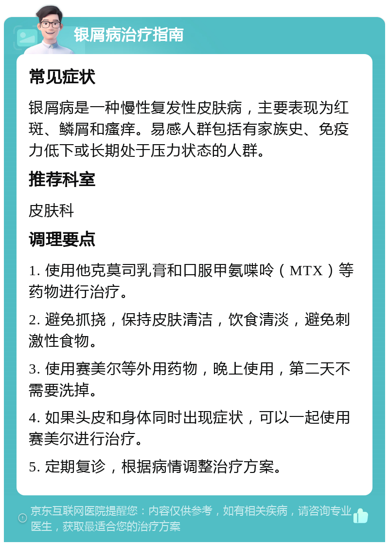 银屑病治疗指南 常见症状 银屑病是一种慢性复发性皮肤病，主要表现为红斑、鳞屑和瘙痒。易感人群包括有家族史、免疫力低下或长期处于压力状态的人群。 推荐科室 皮肤科 调理要点 1. 使用他克莫司乳膏和口服甲氨喋呤（MTX）等药物进行治疗。 2. 避免抓挠，保持皮肤清洁，饮食清淡，避免刺激性食物。 3. 使用赛美尔等外用药物，晚上使用，第二天不需要洗掉。 4. 如果头皮和身体同时出现症状，可以一起使用赛美尔进行治疗。 5. 定期复诊，根据病情调整治疗方案。