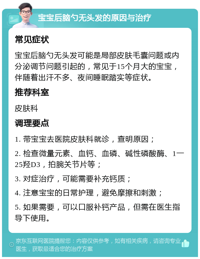 宝宝后脑勺无头发的原因与治疗 常见症状 宝宝后脑勺无头发可能是局部皮肤毛囊问题或内分泌调节问题引起的，常见于15个月大的宝宝，伴随着出汗不多、夜间睡眠踏实等症状。 推荐科室 皮肤科 调理要点 1. 带宝宝去医院皮肤科就诊，查明原因； 2. 检查微量元素、血钙、血磷、碱性磷酸酶、1一25羟D3，拍腕关节片等； 3. 对症治疗，可能需要补充钙质； 4. 注意宝宝的日常护理，避免摩擦和刺激； 5. 如果需要，可以口服补钙产品，但需在医生指导下使用。