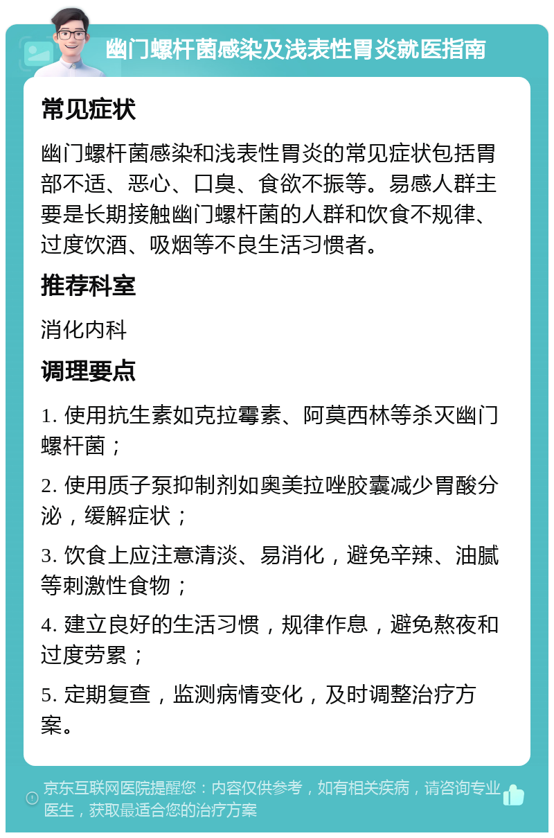 幽门螺杆菌感染及浅表性胃炎就医指南 常见症状 幽门螺杆菌感染和浅表性胃炎的常见症状包括胃部不适、恶心、口臭、食欲不振等。易感人群主要是长期接触幽门螺杆菌的人群和饮食不规律、过度饮酒、吸烟等不良生活习惯者。 推荐科室 消化内科 调理要点 1. 使用抗生素如克拉霉素、阿莫西林等杀灭幽门螺杆菌； 2. 使用质子泵抑制剂如奥美拉唑胶囊减少胃酸分泌，缓解症状； 3. 饮食上应注意清淡、易消化，避免辛辣、油腻等刺激性食物； 4. 建立良好的生活习惯，规律作息，避免熬夜和过度劳累； 5. 定期复查，监测病情变化，及时调整治疗方案。