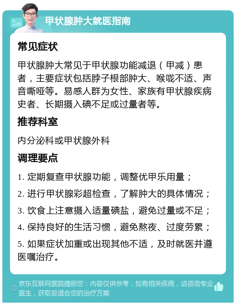 甲状腺肿大就医指南 常见症状 甲状腺肿大常见于甲状腺功能减退（甲减）患者，主要症状包括脖子根部肿大、喉咙不适、声音嘶哑等。易感人群为女性、家族有甲状腺疾病史者、长期摄入碘不足或过量者等。 推荐科室 内分泌科或甲状腺外科 调理要点 1. 定期复查甲状腺功能，调整优甲乐用量； 2. 进行甲状腺彩超检查，了解肿大的具体情况； 3. 饮食上注意摄入适量碘盐，避免过量或不足； 4. 保持良好的生活习惯，避免熬夜、过度劳累； 5. 如果症状加重或出现其他不适，及时就医并遵医嘱治疗。