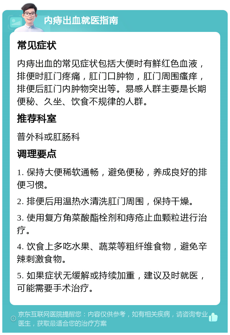 内痔出血就医指南 常见症状 内痔出血的常见症状包括大便时有鲜红色血液，排便时肛门疼痛，肛门口肿物，肛门周围瘙痒，排便后肛门内肿物突出等。易感人群主要是长期便秘、久坐、饮食不规律的人群。 推荐科室 普外科或肛肠科 调理要点 1. 保持大便稀软通畅，避免便秘，养成良好的排便习惯。 2. 排便后用温热水清洗肛门周围，保持干燥。 3. 使用复方角菜酸酯栓剂和痔疮止血颗粒进行治疗。 4. 饮食上多吃水果、蔬菜等粗纤维食物，避免辛辣刺激食物。 5. 如果症状无缓解或持续加重，建议及时就医，可能需要手术治疗。