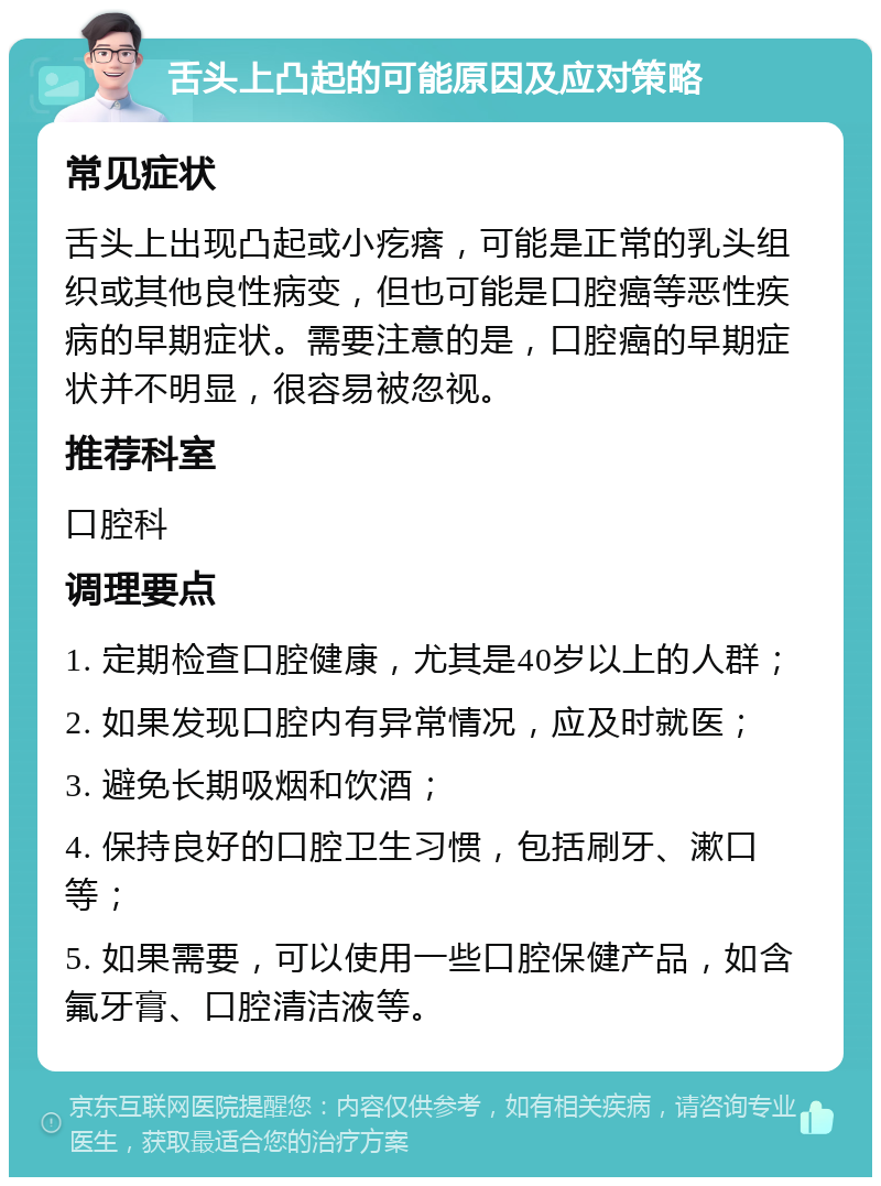 舌头上凸起的可能原因及应对策略 常见症状 舌头上出现凸起或小疙瘩，可能是正常的乳头组织或其他良性病变，但也可能是口腔癌等恶性疾病的早期症状。需要注意的是，口腔癌的早期症状并不明显，很容易被忽视。 推荐科室 口腔科 调理要点 1. 定期检查口腔健康，尤其是40岁以上的人群； 2. 如果发现口腔内有异常情况，应及时就医； 3. 避免长期吸烟和饮酒； 4. 保持良好的口腔卫生习惯，包括刷牙、漱口等； 5. 如果需要，可以使用一些口腔保健产品，如含氟牙膏、口腔清洁液等。