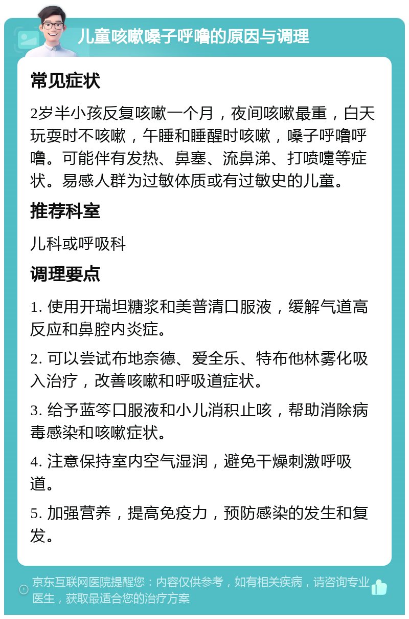 儿童咳嗽嗓子呼噜的原因与调理 常见症状 2岁半小孩反复咳嗽一个月，夜间咳嗽最重，白天玩耍时不咳嗽，午睡和睡醒时咳嗽，嗓子呼噜呼噜。可能伴有发热、鼻塞、流鼻涕、打喷嚏等症状。易感人群为过敏体质或有过敏史的儿童。 推荐科室 儿科或呼吸科 调理要点 1. 使用开瑞坦糖浆和美普清口服液，缓解气道高反应和鼻腔内炎症。 2. 可以尝试布地奈德、爱全乐、特布他林雾化吸入治疗，改善咳嗽和呼吸道症状。 3. 给予蓝笒口服液和小儿消积止咳，帮助消除病毒感染和咳嗽症状。 4. 注意保持室内空气湿润，避免干燥刺激呼吸道。 5. 加强营养，提高免疫力，预防感染的发生和复发。