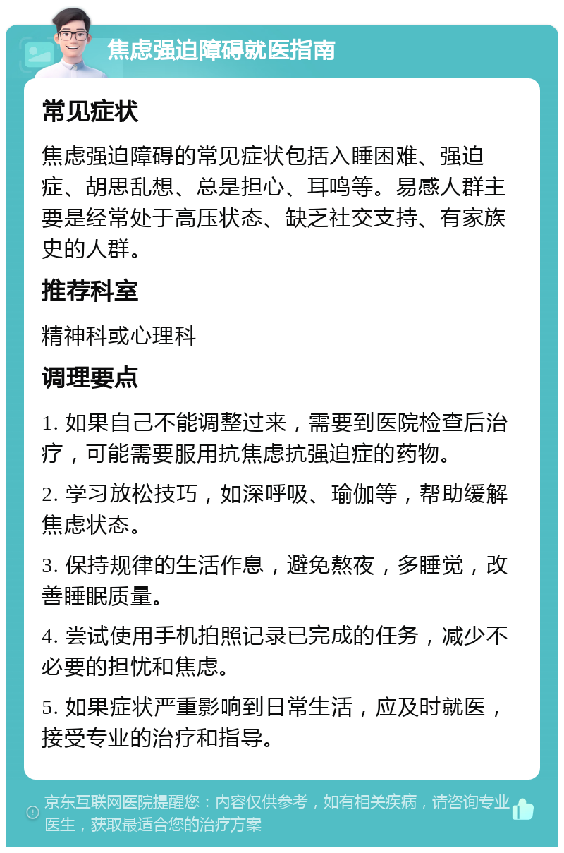 焦虑强迫障碍就医指南 常见症状 焦虑强迫障碍的常见症状包括入睡困难、强迫症、胡思乱想、总是担心、耳鸣等。易感人群主要是经常处于高压状态、缺乏社交支持、有家族史的人群。 推荐科室 精神科或心理科 调理要点 1. 如果自己不能调整过来，需要到医院检查后治疗，可能需要服用抗焦虑抗强迫症的药物。 2. 学习放松技巧，如深呼吸、瑜伽等，帮助缓解焦虑状态。 3. 保持规律的生活作息，避免熬夜，多睡觉，改善睡眠质量。 4. 尝试使用手机拍照记录已完成的任务，减少不必要的担忧和焦虑。 5. 如果症状严重影响到日常生活，应及时就医，接受专业的治疗和指导。