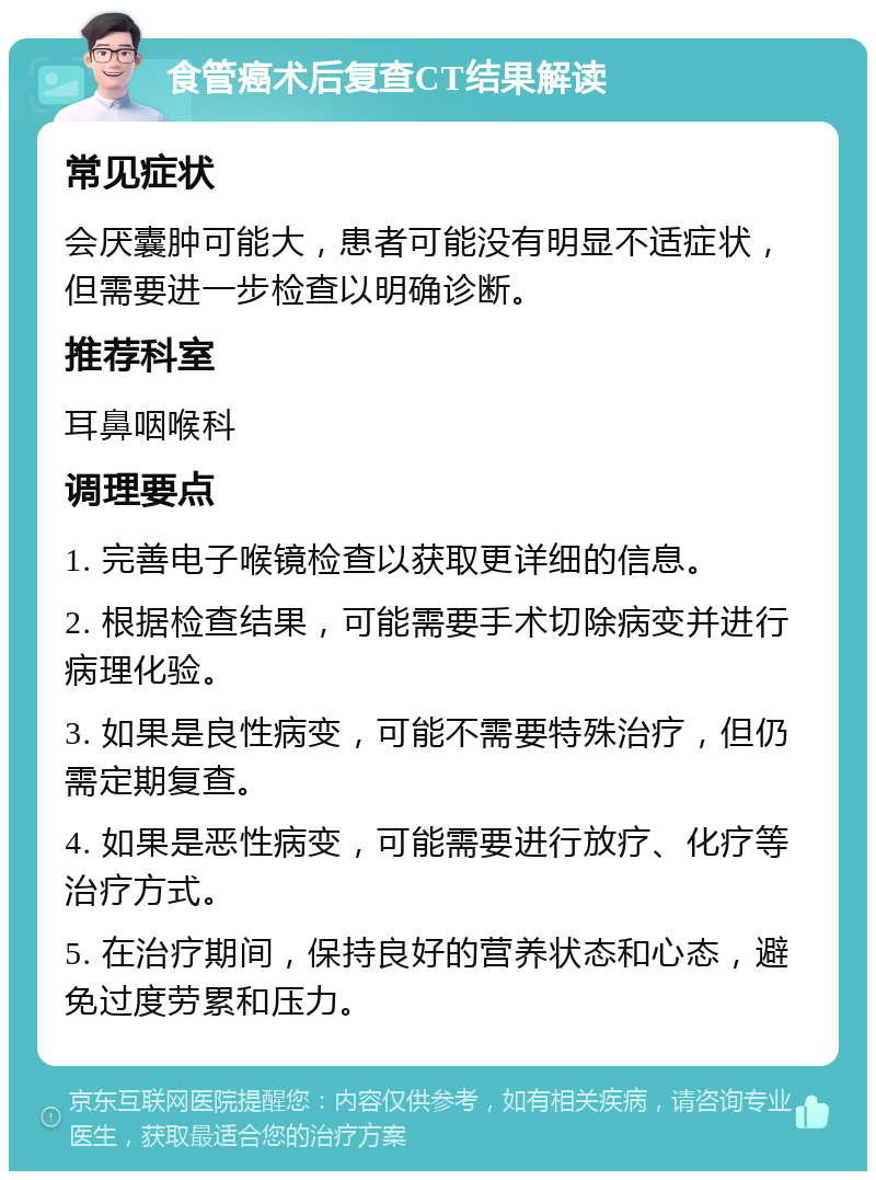 食管癌术后复查CT结果解读 常见症状 会厌囊肿可能大，患者可能没有明显不适症状，但需要进一步检查以明确诊断。 推荐科室 耳鼻咽喉科 调理要点 1. 完善电子喉镜检查以获取更详细的信息。 2. 根据检查结果，可能需要手术切除病变并进行病理化验。 3. 如果是良性病变，可能不需要特殊治疗，但仍需定期复查。 4. 如果是恶性病变，可能需要进行放疗、化疗等治疗方式。 5. 在治疗期间，保持良好的营养状态和心态，避免过度劳累和压力。