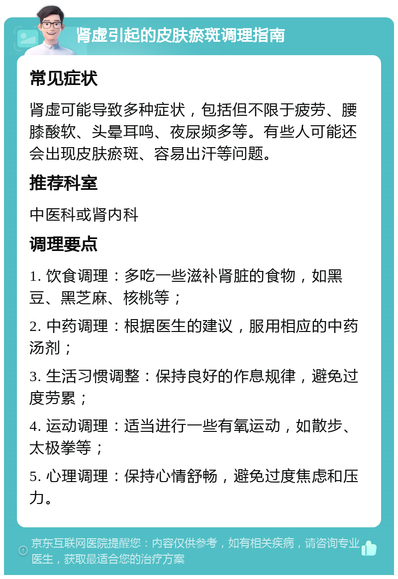 肾虚引起的皮肤瘀斑调理指南 常见症状 肾虚可能导致多种症状，包括但不限于疲劳、腰膝酸软、头晕耳鸣、夜尿频多等。有些人可能还会出现皮肤瘀斑、容易出汗等问题。 推荐科室 中医科或肾内科 调理要点 1. 饮食调理：多吃一些滋补肾脏的食物，如黑豆、黑芝麻、核桃等； 2. 中药调理：根据医生的建议，服用相应的中药汤剂； 3. 生活习惯调整：保持良好的作息规律，避免过度劳累； 4. 运动调理：适当进行一些有氧运动，如散步、太极拳等； 5. 心理调理：保持心情舒畅，避免过度焦虑和压力。