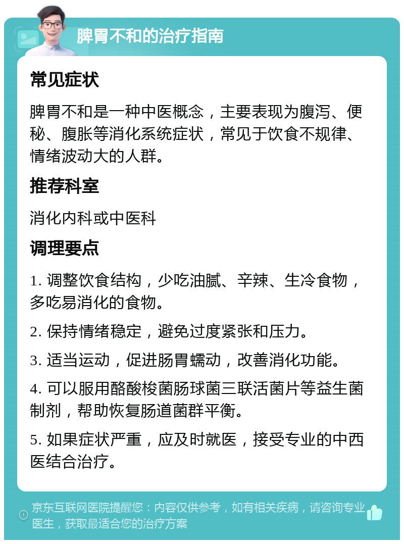 脾胃不和的治疗指南 常见症状 脾胃不和是一种中医概念，主要表现为腹泻、便秘、腹胀等消化系统症状，常见于饮食不规律、情绪波动大的人群。 推荐科室 消化内科或中医科 调理要点 1. 调整饮食结构，少吃油腻、辛辣、生冷食物，多吃易消化的食物。 2. 保持情绪稳定，避免过度紧张和压力。 3. 适当运动，促进肠胃蠕动，改善消化功能。 4. 可以服用酪酸梭菌肠球菌三联活菌片等益生菌制剂，帮助恢复肠道菌群平衡。 5. 如果症状严重，应及时就医，接受专业的中西医结合治疗。