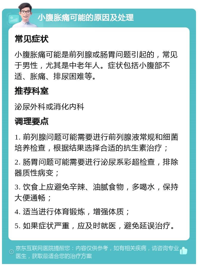 小腹胀痛可能的原因及处理 常见症状 小腹胀痛可能是前列腺或肠胃问题引起的，常见于男性，尤其是中老年人。症状包括小腹部不适、胀痛、排尿困难等。 推荐科室 泌尿外科或消化内科 调理要点 1. 前列腺问题可能需要进行前列腺液常规和细菌培养检查，根据结果选择合适的抗生素治疗； 2. 肠胃问题可能需要进行泌尿系彩超检查，排除器质性病变； 3. 饮食上应避免辛辣、油腻食物，多喝水，保持大便通畅； 4. 适当进行体育锻炼，增强体质； 5. 如果症状严重，应及时就医，避免延误治疗。