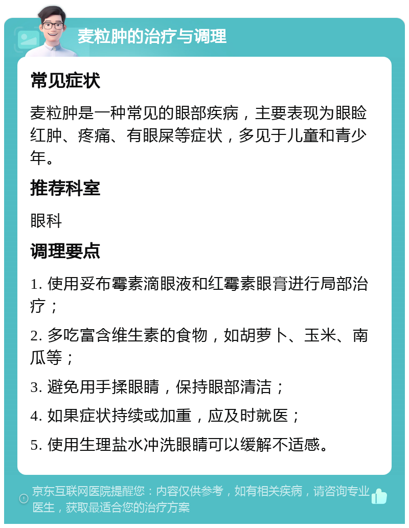 麦粒肿的治疗与调理 常见症状 麦粒肿是一种常见的眼部疾病，主要表现为眼睑红肿、疼痛、有眼屎等症状，多见于儿童和青少年。 推荐科室 眼科 调理要点 1. 使用妥布霉素滴眼液和红霉素眼膏进行局部治疗； 2. 多吃富含维生素的食物，如胡萝卜、玉米、南瓜等； 3. 避免用手揉眼睛，保持眼部清洁； 4. 如果症状持续或加重，应及时就医； 5. 使用生理盐水冲洗眼睛可以缓解不适感。