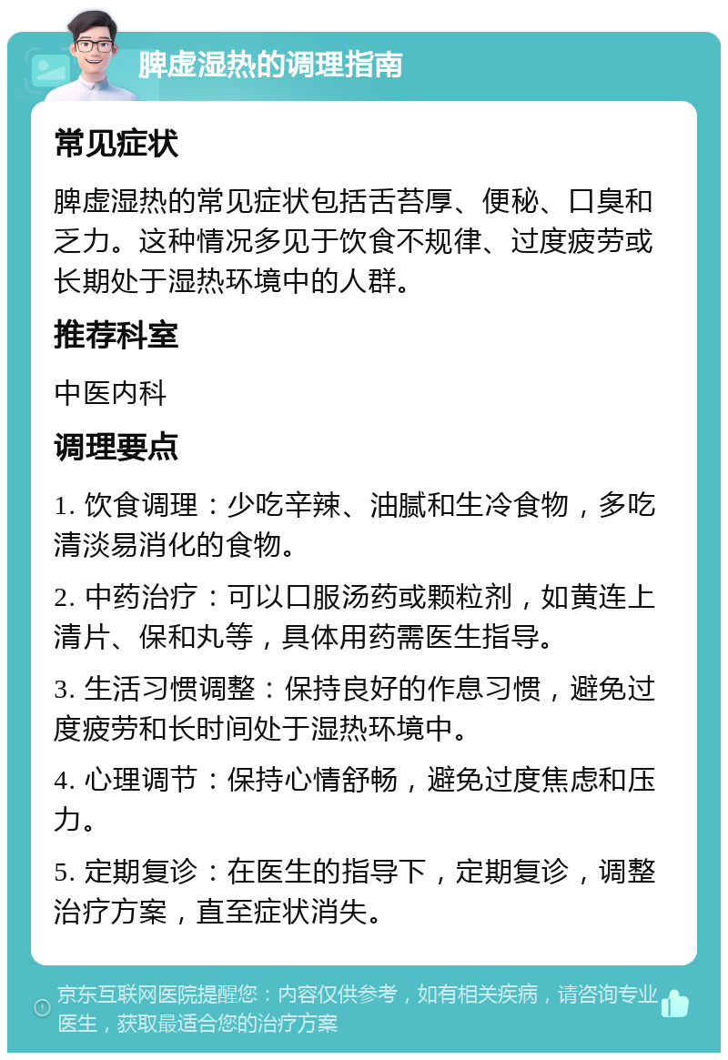 脾虚湿热的调理指南 常见症状 脾虚湿热的常见症状包括舌苔厚、便秘、口臭和乏力。这种情况多见于饮食不规律、过度疲劳或长期处于湿热环境中的人群。 推荐科室 中医内科 调理要点 1. 饮食调理：少吃辛辣、油腻和生冷食物，多吃清淡易消化的食物。 2. 中药治疗：可以口服汤药或颗粒剂，如黄连上清片、保和丸等，具体用药需医生指导。 3. 生活习惯调整：保持良好的作息习惯，避免过度疲劳和长时间处于湿热环境中。 4. 心理调节：保持心情舒畅，避免过度焦虑和压力。 5. 定期复诊：在医生的指导下，定期复诊，调整治疗方案，直至症状消失。