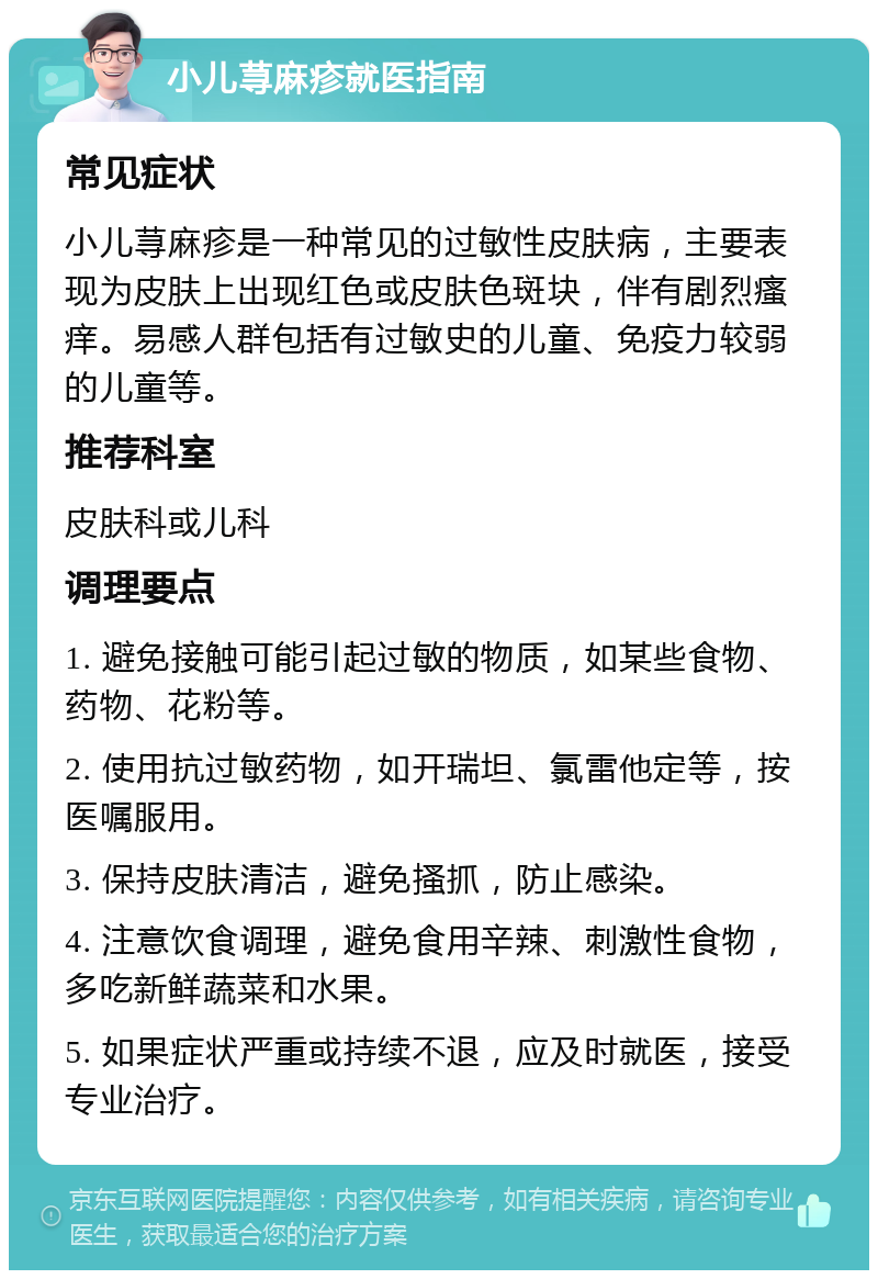 小儿荨麻疹就医指南 常见症状 小儿荨麻疹是一种常见的过敏性皮肤病，主要表现为皮肤上出现红色或皮肤色斑块，伴有剧烈瘙痒。易感人群包括有过敏史的儿童、免疫力较弱的儿童等。 推荐科室 皮肤科或儿科 调理要点 1. 避免接触可能引起过敏的物质，如某些食物、药物、花粉等。 2. 使用抗过敏药物，如开瑞坦、氯雷他定等，按医嘱服用。 3. 保持皮肤清洁，避免搔抓，防止感染。 4. 注意饮食调理，避免食用辛辣、刺激性食物，多吃新鲜蔬菜和水果。 5. 如果症状严重或持续不退，应及时就医，接受专业治疗。