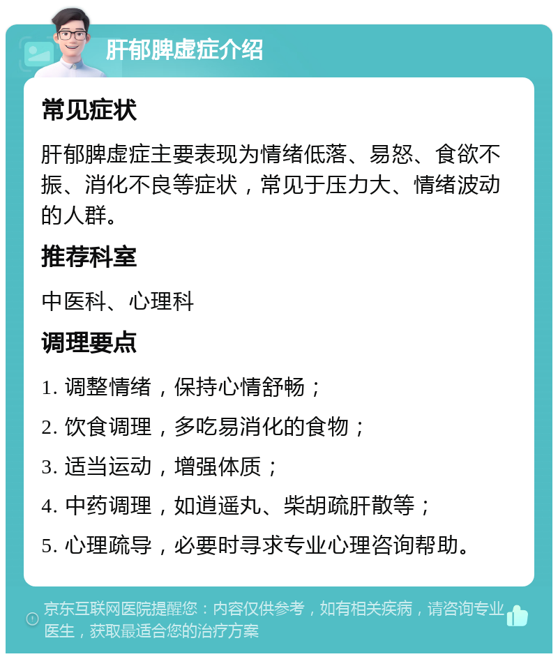 肝郁脾虚症介绍 常见症状 肝郁脾虚症主要表现为情绪低落、易怒、食欲不振、消化不良等症状，常见于压力大、情绪波动的人群。 推荐科室 中医科、心理科 调理要点 1. 调整情绪，保持心情舒畅； 2. 饮食调理，多吃易消化的食物； 3. 适当运动，增强体质； 4. 中药调理，如逍遥丸、柴胡疏肝散等； 5. 心理疏导，必要时寻求专业心理咨询帮助。