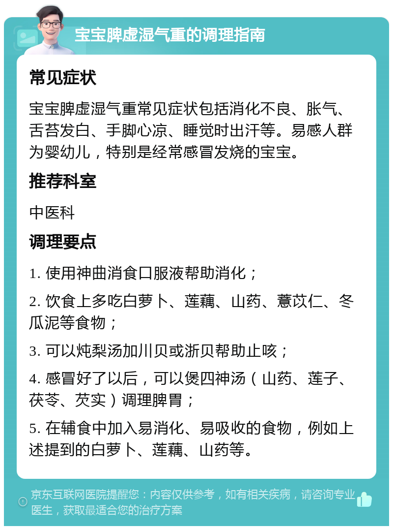 宝宝脾虚湿气重的调理指南 常见症状 宝宝脾虚湿气重常见症状包括消化不良、胀气、舌苔发白、手脚心凉、睡觉时出汗等。易感人群为婴幼儿，特别是经常感冒发烧的宝宝。 推荐科室 中医科 调理要点 1. 使用神曲消食口服液帮助消化； 2. 饮食上多吃白萝卜、莲藕、山药、薏苡仁、冬瓜泥等食物； 3. 可以炖梨汤加川贝或浙贝帮助止咳； 4. 感冒好了以后，可以煲四神汤（山药、莲子、茯苓、芡实）调理脾胃； 5. 在辅食中加入易消化、易吸收的食物，例如上述提到的白萝卜、莲藕、山药等。