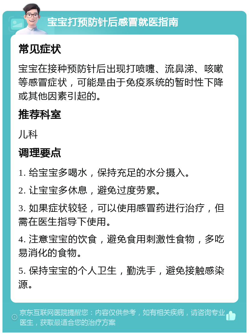 宝宝打预防针后感冒就医指南 常见症状 宝宝在接种预防针后出现打喷嚏、流鼻涕、咳嗽等感冒症状，可能是由于免疫系统的暂时性下降或其他因素引起的。 推荐科室 儿科 调理要点 1. 给宝宝多喝水，保持充足的水分摄入。 2. 让宝宝多休息，避免过度劳累。 3. 如果症状较轻，可以使用感冒药进行治疗，但需在医生指导下使用。 4. 注意宝宝的饮食，避免食用刺激性食物，多吃易消化的食物。 5. 保持宝宝的个人卫生，勤洗手，避免接触感染源。