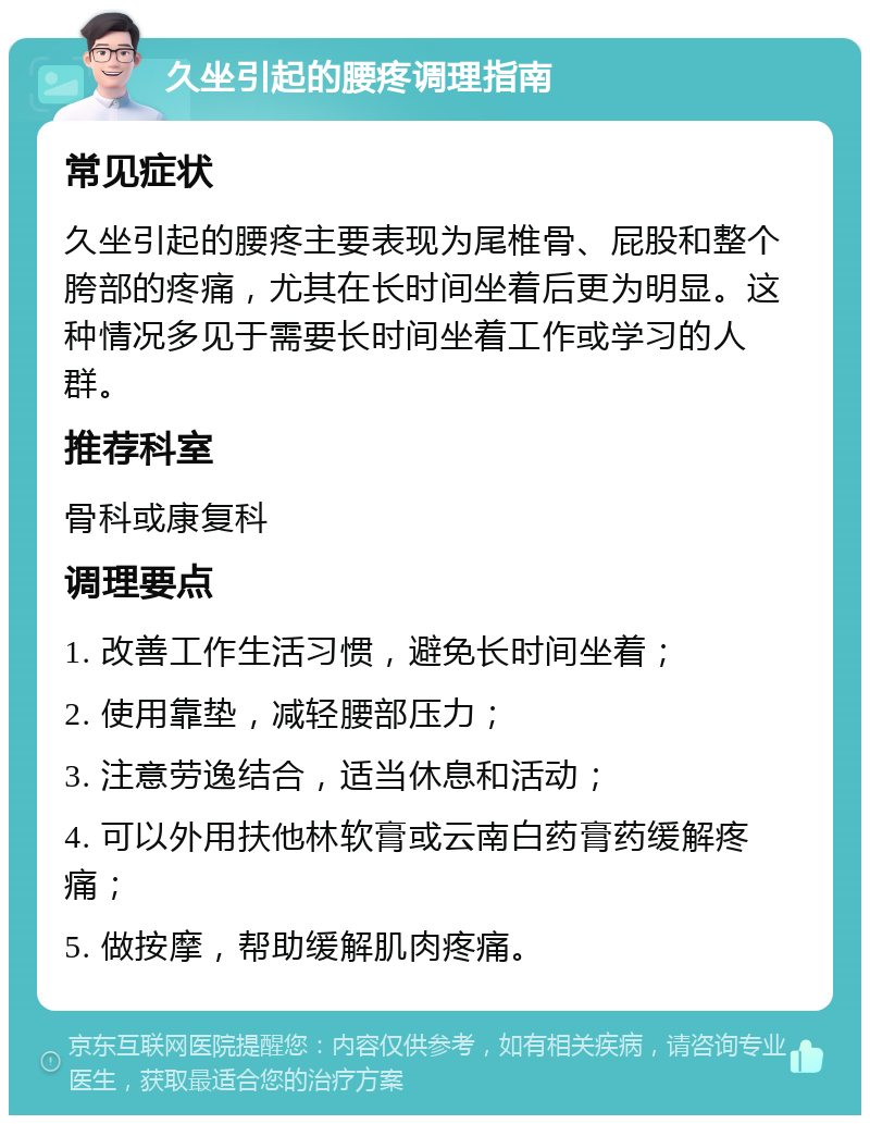 久坐引起的腰疼调理指南 常见症状 久坐引起的腰疼主要表现为尾椎骨、屁股和整个胯部的疼痛，尤其在长时间坐着后更为明显。这种情况多见于需要长时间坐着工作或学习的人群。 推荐科室 骨科或康复科 调理要点 1. 改善工作生活习惯，避免长时间坐着； 2. 使用靠垫，减轻腰部压力； 3. 注意劳逸结合，适当休息和活动； 4. 可以外用扶他林软膏或云南白药膏药缓解疼痛； 5. 做按摩，帮助缓解肌肉疼痛。