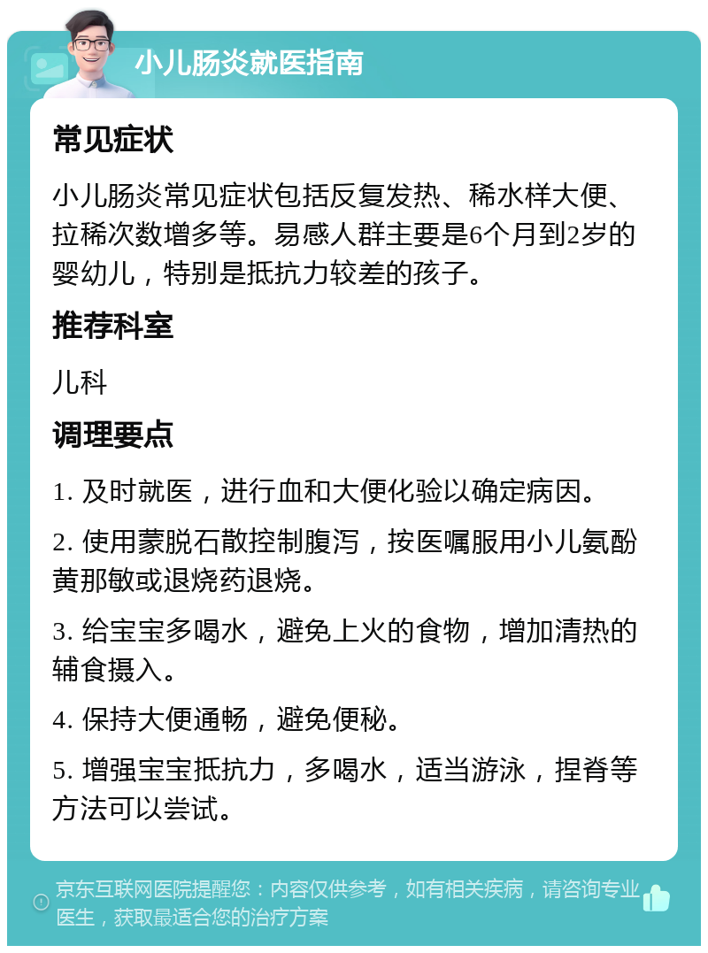 小儿肠炎就医指南 常见症状 小儿肠炎常见症状包括反复发热、稀水样大便、拉稀次数增多等。易感人群主要是6个月到2岁的婴幼儿，特别是抵抗力较差的孩子。 推荐科室 儿科 调理要点 1. 及时就医，进行血和大便化验以确定病因。 2. 使用蒙脱石散控制腹泻，按医嘱服用小儿氨酚黄那敏或退烧药退烧。 3. 给宝宝多喝水，避免上火的食物，增加清热的辅食摄入。 4. 保持大便通畅，避免便秘。 5. 增强宝宝抵抗力，多喝水，适当游泳，捏脊等方法可以尝试。