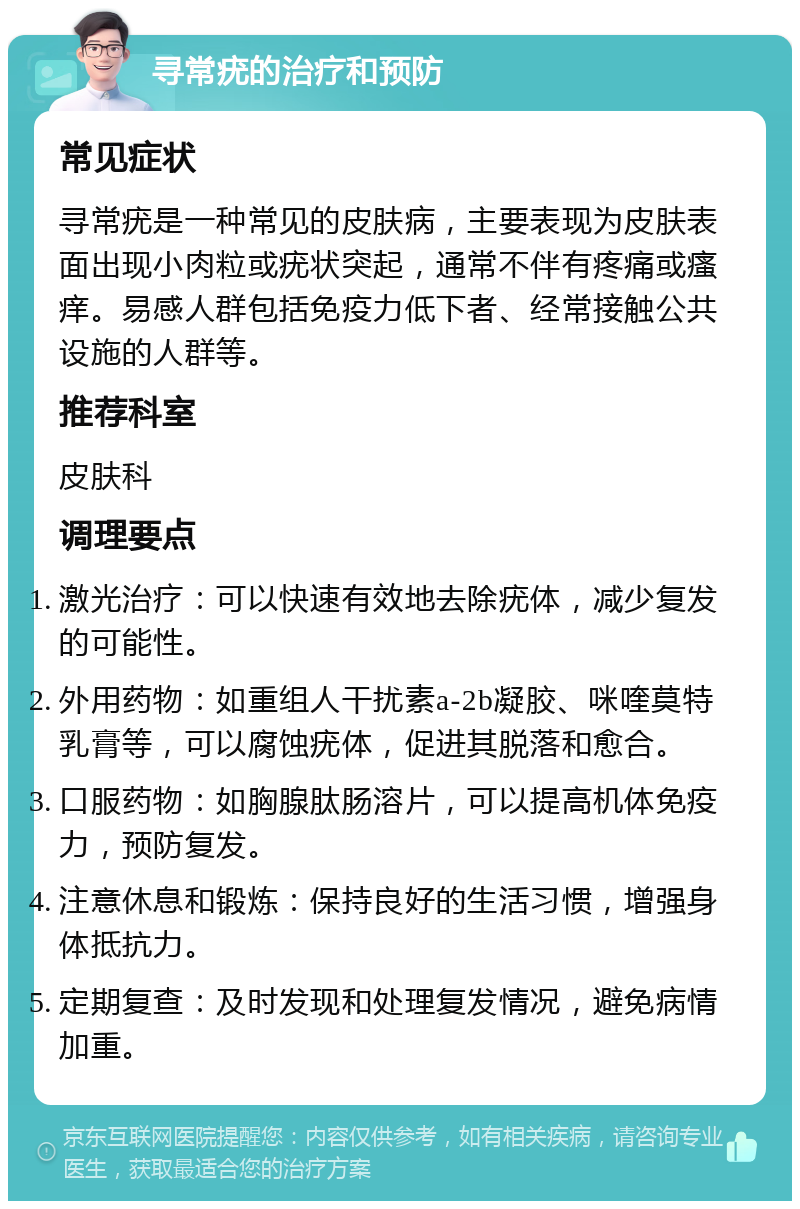 寻常疣的治疗和预防 常见症状 寻常疣是一种常见的皮肤病，主要表现为皮肤表面出现小肉粒或疣状突起，通常不伴有疼痛或瘙痒。易感人群包括免疫力低下者、经常接触公共设施的人群等。 推荐科室 皮肤科 调理要点 激光治疗：可以快速有效地去除疣体，减少复发的可能性。 外用药物：如重组人干扰素a-2b凝胶、咪喹莫特乳膏等，可以腐蚀疣体，促进其脱落和愈合。 口服药物：如胸腺肽肠溶片，可以提高机体免疫力，预防复发。 注意休息和锻炼：保持良好的生活习惯，增强身体抵抗力。 定期复查：及时发现和处理复发情况，避免病情加重。