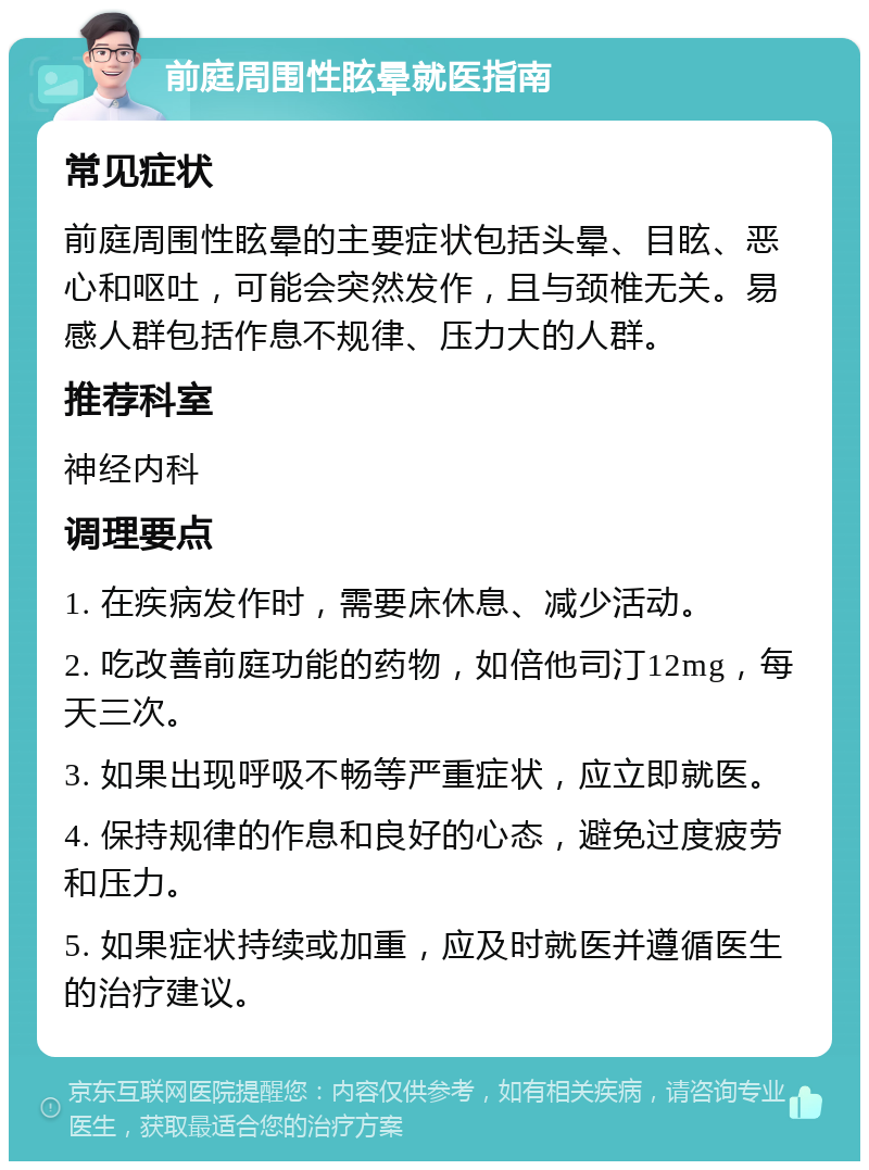 前庭周围性眩晕就医指南 常见症状 前庭周围性眩晕的主要症状包括头晕、目眩、恶心和呕吐，可能会突然发作，且与颈椎无关。易感人群包括作息不规律、压力大的人群。 推荐科室 神经内科 调理要点 1. 在疾病发作时，需要床休息、减少活动。 2. 吃改善前庭功能的药物，如倍他司汀12mg，每天三次。 3. 如果出现呼吸不畅等严重症状，应立即就医。 4. 保持规律的作息和良好的心态，避免过度疲劳和压力。 5. 如果症状持续或加重，应及时就医并遵循医生的治疗建议。