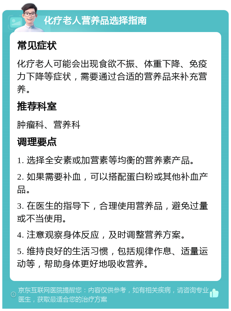 化疗老人营养品选择指南 常见症状 化疗老人可能会出现食欲不振、体重下降、免疫力下降等症状，需要通过合适的营养品来补充营养。 推荐科室 肿瘤科、营养科 调理要点 1. 选择全安素或加营素等均衡的营养素产品。 2. 如果需要补血，可以搭配蛋白粉或其他补血产品。 3. 在医生的指导下，合理使用营养品，避免过量或不当使用。 4. 注意观察身体反应，及时调整营养方案。 5. 维持良好的生活习惯，包括规律作息、适量运动等，帮助身体更好地吸收营养。