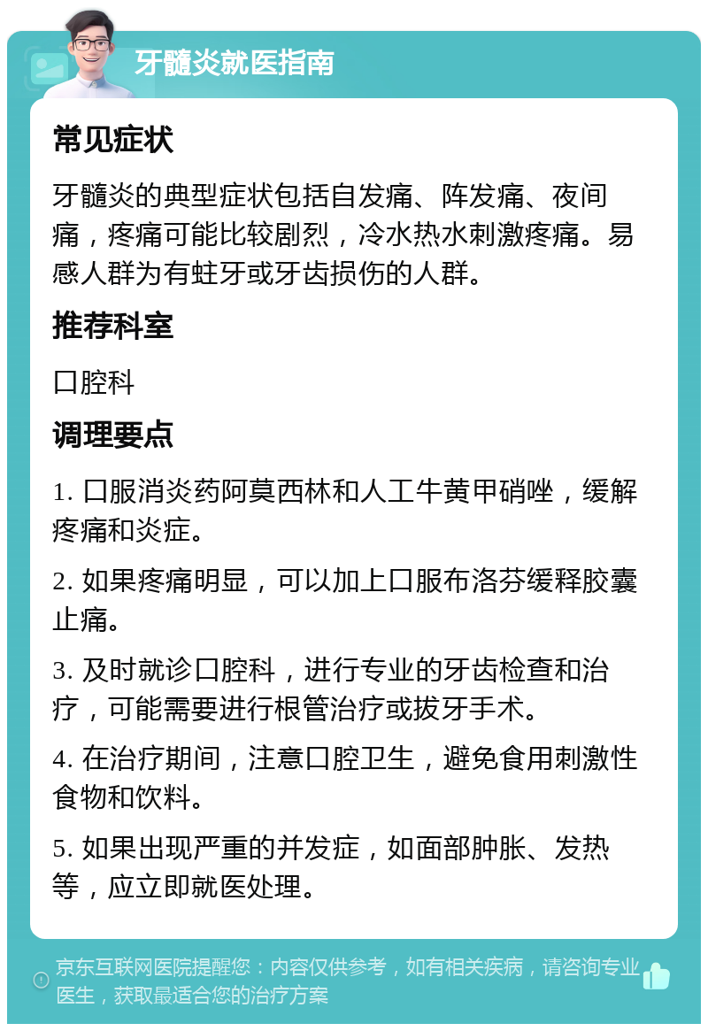 牙髓炎就医指南 常见症状 牙髓炎的典型症状包括自发痛、阵发痛、夜间痛，疼痛可能比较剧烈，冷水热水刺激疼痛。易感人群为有蛀牙或牙齿损伤的人群。 推荐科室 口腔科 调理要点 1. 口服消炎药阿莫西林和人工牛黄甲硝唑，缓解疼痛和炎症。 2. 如果疼痛明显，可以加上口服布洛芬缓释胶囊止痛。 3. 及时就诊口腔科，进行专业的牙齿检查和治疗，可能需要进行根管治疗或拔牙手术。 4. 在治疗期间，注意口腔卫生，避免食用刺激性食物和饮料。 5. 如果出现严重的并发症，如面部肿胀、发热等，应立即就医处理。