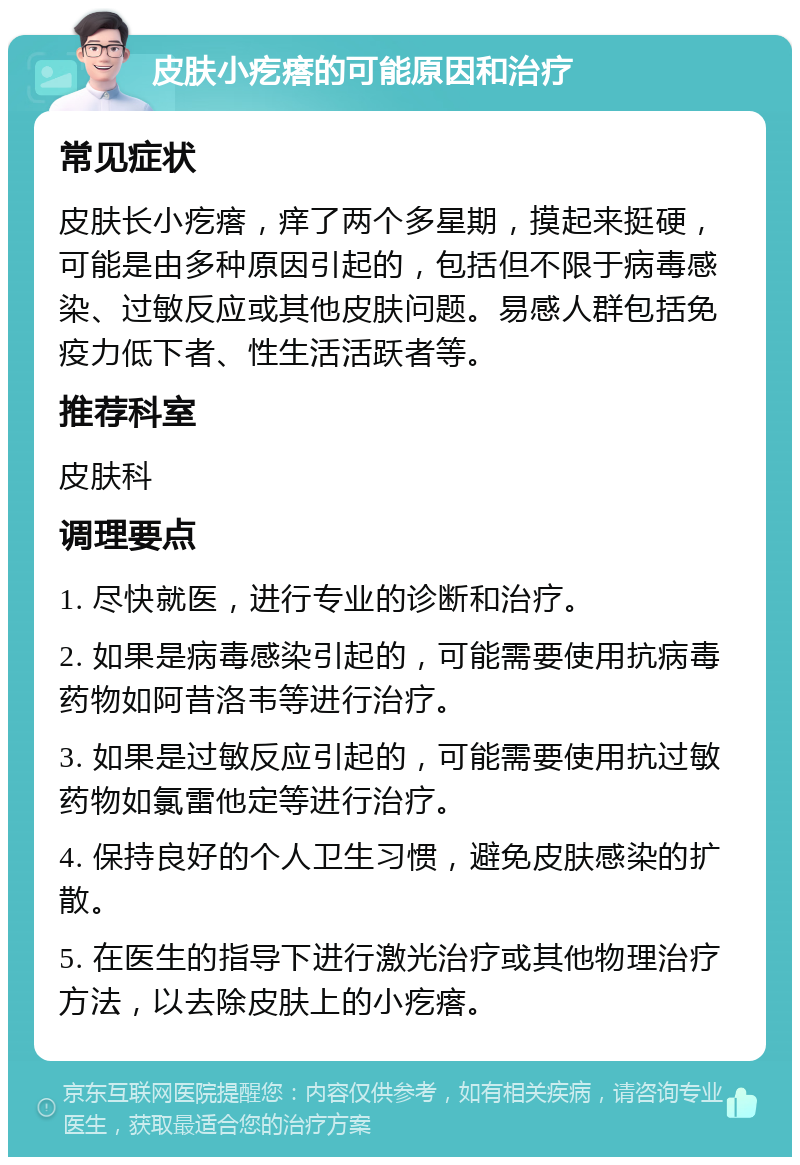 皮肤小疙瘩的可能原因和治疗 常见症状 皮肤长小疙瘩，痒了两个多星期，摸起来挺硬，可能是由多种原因引起的，包括但不限于病毒感染、过敏反应或其他皮肤问题。易感人群包括免疫力低下者、性生活活跃者等。 推荐科室 皮肤科 调理要点 1. 尽快就医，进行专业的诊断和治疗。 2. 如果是病毒感染引起的，可能需要使用抗病毒药物如阿昔洛韦等进行治疗。 3. 如果是过敏反应引起的，可能需要使用抗过敏药物如氯雷他定等进行治疗。 4. 保持良好的个人卫生习惯，避免皮肤感染的扩散。 5. 在医生的指导下进行激光治疗或其他物理治疗方法，以去除皮肤上的小疙瘩。