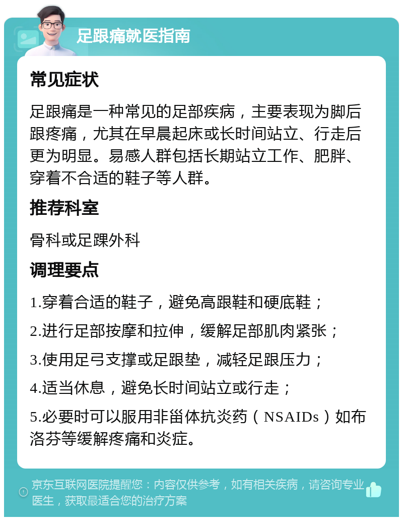 足跟痛就医指南 常见症状 足跟痛是一种常见的足部疾病，主要表现为脚后跟疼痛，尤其在早晨起床或长时间站立、行走后更为明显。易感人群包括长期站立工作、肥胖、穿着不合适的鞋子等人群。 推荐科室 骨科或足踝外科 调理要点 1.穿着合适的鞋子，避免高跟鞋和硬底鞋； 2.进行足部按摩和拉伸，缓解足部肌肉紧张； 3.使用足弓支撑或足跟垫，减轻足跟压力； 4.适当休息，避免长时间站立或行走； 5.必要时可以服用非甾体抗炎药（NSAIDs）如布洛芬等缓解疼痛和炎症。