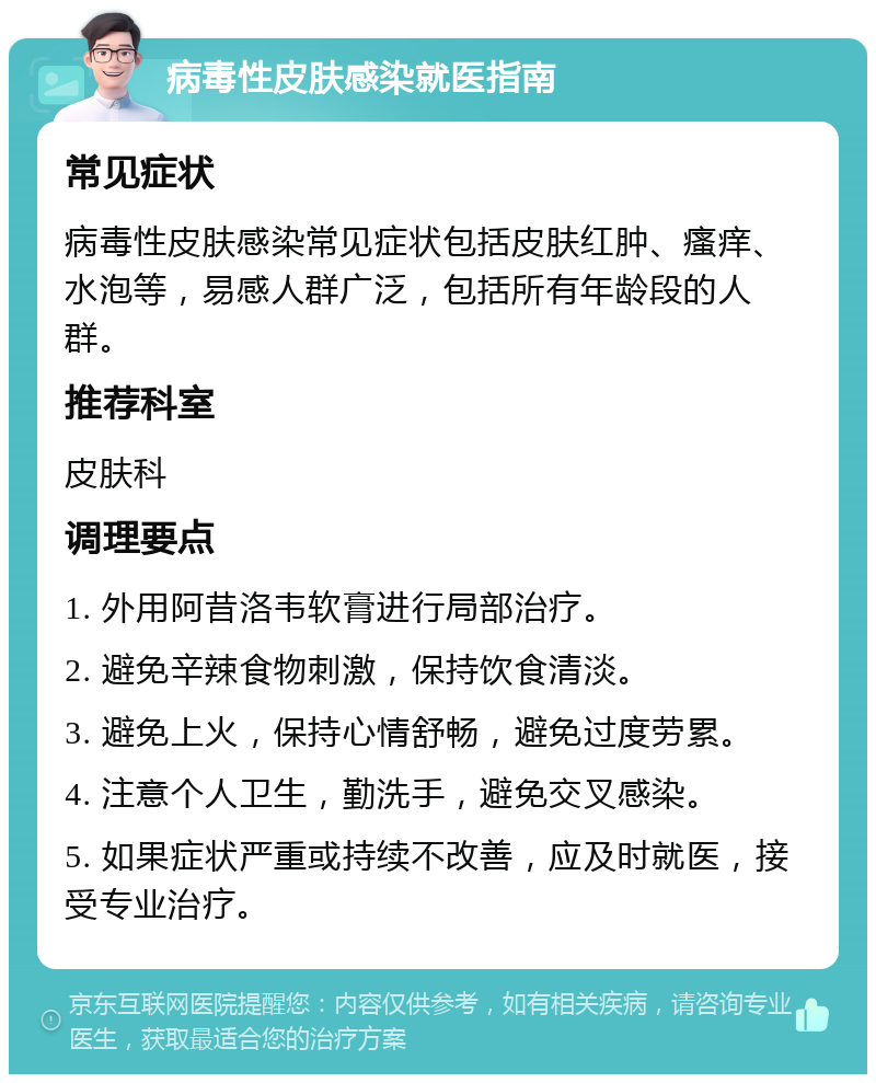 病毒性皮肤感染就医指南 常见症状 病毒性皮肤感染常见症状包括皮肤红肿、瘙痒、水泡等，易感人群广泛，包括所有年龄段的人群。 推荐科室 皮肤科 调理要点 1. 外用阿昔洛韦软膏进行局部治疗。 2. 避免辛辣食物刺激，保持饮食清淡。 3. 避免上火，保持心情舒畅，避免过度劳累。 4. 注意个人卫生，勤洗手，避免交叉感染。 5. 如果症状严重或持续不改善，应及时就医，接受专业治疗。