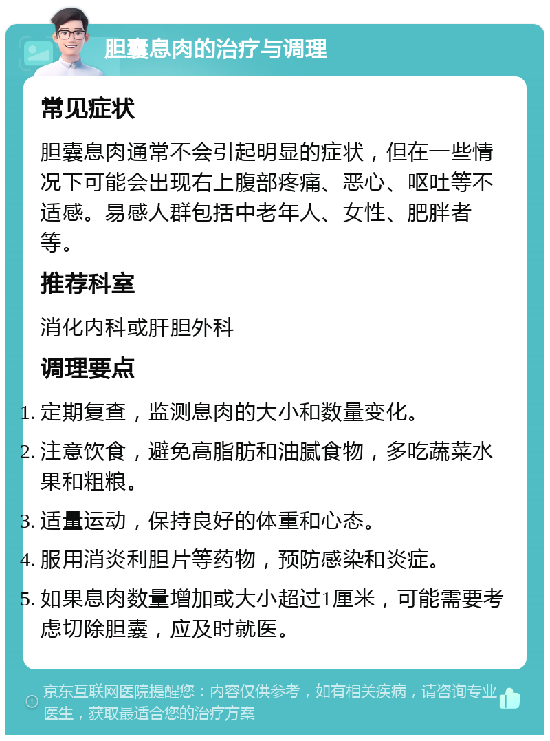 胆囊息肉的治疗与调理 常见症状 胆囊息肉通常不会引起明显的症状，但在一些情况下可能会出现右上腹部疼痛、恶心、呕吐等不适感。易感人群包括中老年人、女性、肥胖者等。 推荐科室 消化内科或肝胆外科 调理要点 定期复查，监测息肉的大小和数量变化。 注意饮食，避免高脂肪和油腻食物，多吃蔬菜水果和粗粮。 适量运动，保持良好的体重和心态。 服用消炎利胆片等药物，预防感染和炎症。 如果息肉数量增加或大小超过1厘米，可能需要考虑切除胆囊，应及时就医。