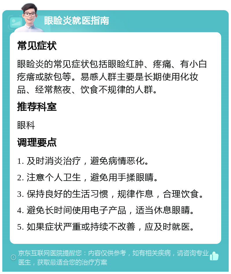 眼睑炎就医指南 常见症状 眼睑炎的常见症状包括眼睑红肿、疼痛、有小白疙瘩或脓包等。易感人群主要是长期使用化妆品、经常熬夜、饮食不规律的人群。 推荐科室 眼科 调理要点 1. 及时消炎治疗，避免病情恶化。 2. 注意个人卫生，避免用手揉眼睛。 3. 保持良好的生活习惯，规律作息，合理饮食。 4. 避免长时间使用电子产品，适当休息眼睛。 5. 如果症状严重或持续不改善，应及时就医。