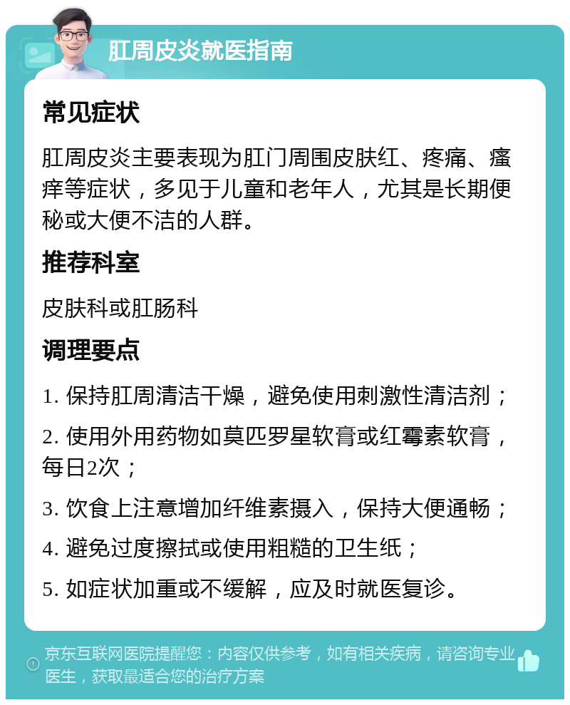 肛周皮炎就医指南 常见症状 肛周皮炎主要表现为肛门周围皮肤红、疼痛、瘙痒等症状，多见于儿童和老年人，尤其是长期便秘或大便不洁的人群。 推荐科室 皮肤科或肛肠科 调理要点 1. 保持肛周清洁干燥，避免使用刺激性清洁剂； 2. 使用外用药物如莫匹罗星软膏或红霉素软膏，每日2次； 3. 饮食上注意增加纤维素摄入，保持大便通畅； 4. 避免过度擦拭或使用粗糙的卫生纸； 5. 如症状加重或不缓解，应及时就医复诊。