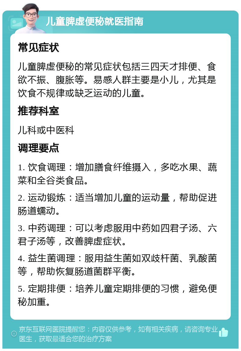 儿童脾虚便秘就医指南 常见症状 儿童脾虚便秘的常见症状包括三四天才排便、食欲不振、腹胀等。易感人群主要是小儿，尤其是饮食不规律或缺乏运动的儿童。 推荐科室 儿科或中医科 调理要点 1. 饮食调理：增加膳食纤维摄入，多吃水果、蔬菜和全谷类食品。 2. 运动锻炼：适当增加儿童的运动量，帮助促进肠道蠕动。 3. 中药调理：可以考虑服用中药如四君子汤、六君子汤等，改善脾虚症状。 4. 益生菌调理：服用益生菌如双歧杆菌、乳酸菌等，帮助恢复肠道菌群平衡。 5. 定期排便：培养儿童定期排便的习惯，避免便秘加重。