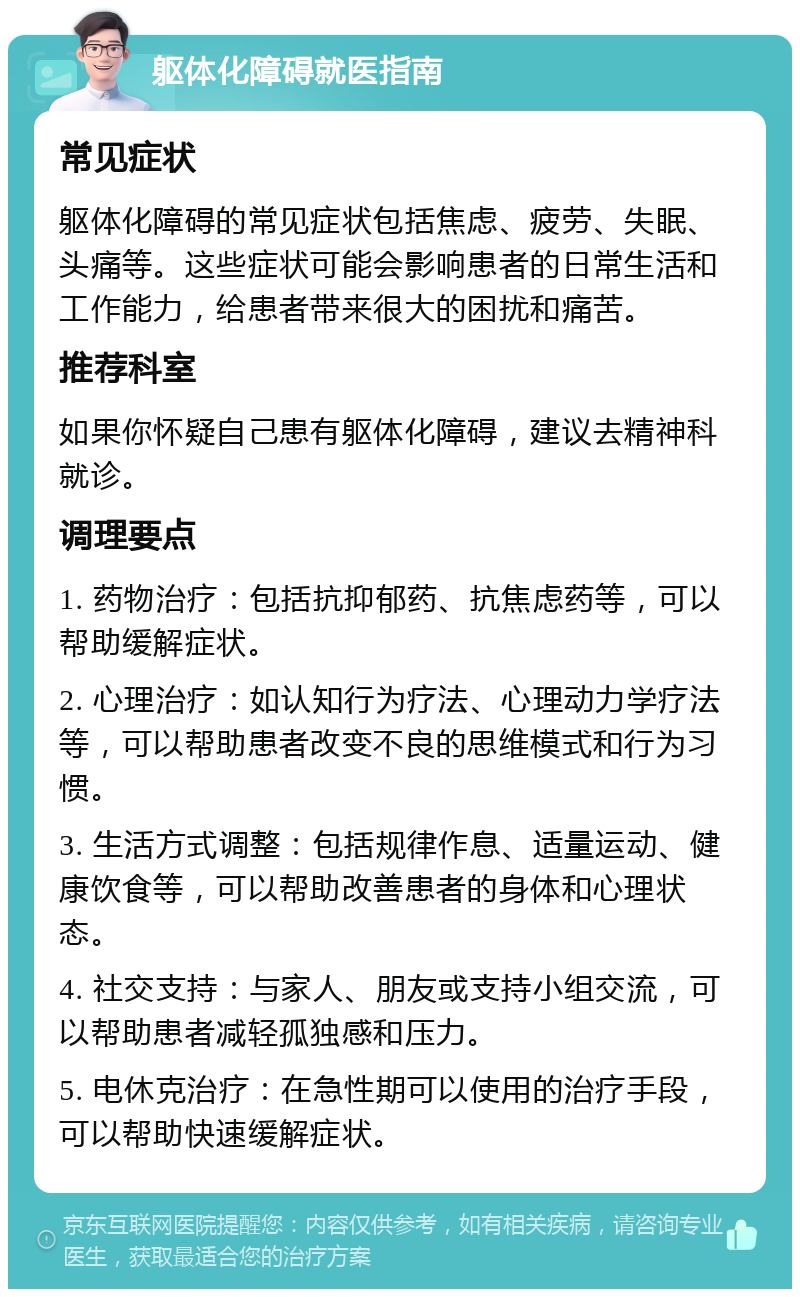 躯体化障碍就医指南 常见症状 躯体化障碍的常见症状包括焦虑、疲劳、失眠、头痛等。这些症状可能会影响患者的日常生活和工作能力，给患者带来很大的困扰和痛苦。 推荐科室 如果你怀疑自己患有躯体化障碍，建议去精神科就诊。 调理要点 1. 药物治疗：包括抗抑郁药、抗焦虑药等，可以帮助缓解症状。 2. 心理治疗：如认知行为疗法、心理动力学疗法等，可以帮助患者改变不良的思维模式和行为习惯。 3. 生活方式调整：包括规律作息、适量运动、健康饮食等，可以帮助改善患者的身体和心理状态。 4. 社交支持：与家人、朋友或支持小组交流，可以帮助患者减轻孤独感和压力。 5. 电休克治疗：在急性期可以使用的治疗手段，可以帮助快速缓解症状。