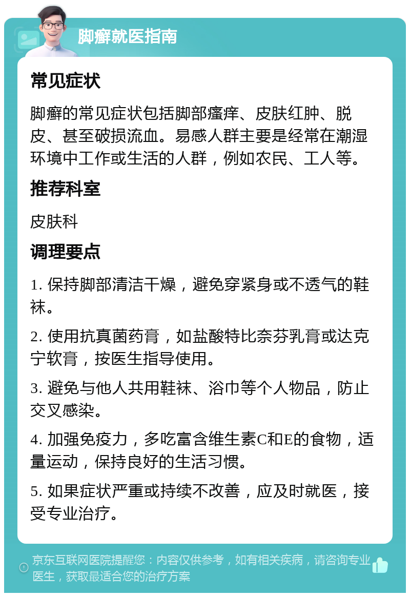 脚癣就医指南 常见症状 脚癣的常见症状包括脚部瘙痒、皮肤红肿、脱皮、甚至破损流血。易感人群主要是经常在潮湿环境中工作或生活的人群，例如农民、工人等。 推荐科室 皮肤科 调理要点 1. 保持脚部清洁干燥，避免穿紧身或不透气的鞋袜。 2. 使用抗真菌药膏，如盐酸特比奈芬乳膏或达克宁软膏，按医生指导使用。 3. 避免与他人共用鞋袜、浴巾等个人物品，防止交叉感染。 4. 加强免疫力，多吃富含维生素C和E的食物，适量运动，保持良好的生活习惯。 5. 如果症状严重或持续不改善，应及时就医，接受专业治疗。