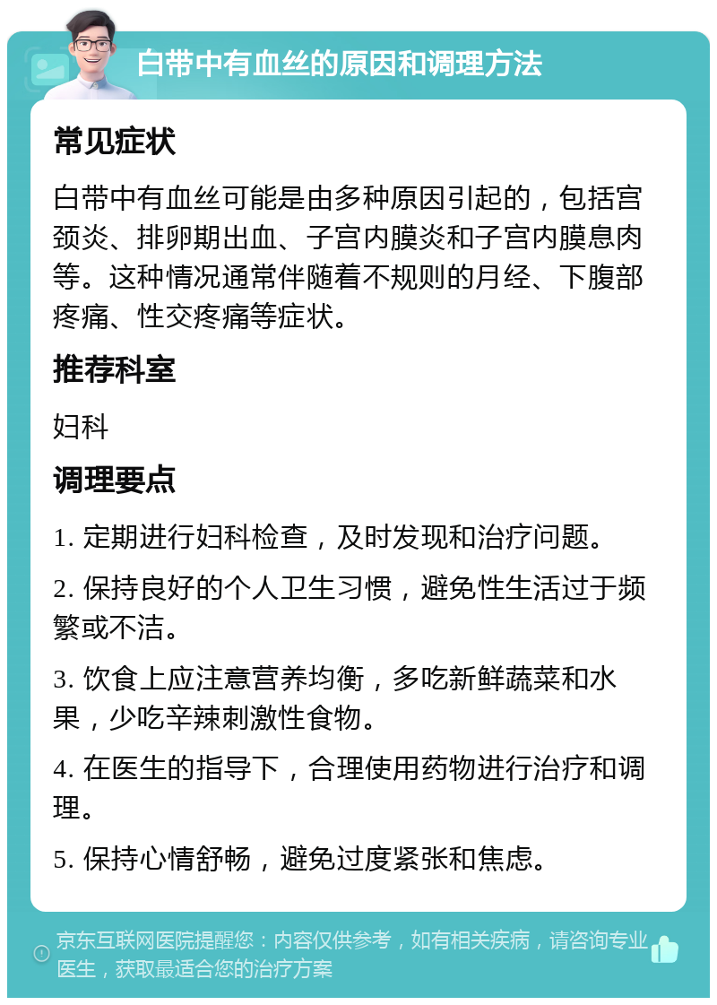 白带中有血丝的原因和调理方法 常见症状 白带中有血丝可能是由多种原因引起的，包括宫颈炎、排卵期出血、子宫内膜炎和子宫内膜息肉等。这种情况通常伴随着不规则的月经、下腹部疼痛、性交疼痛等症状。 推荐科室 妇科 调理要点 1. 定期进行妇科检查，及时发现和治疗问题。 2. 保持良好的个人卫生习惯，避免性生活过于频繁或不洁。 3. 饮食上应注意营养均衡，多吃新鲜蔬菜和水果，少吃辛辣刺激性食物。 4. 在医生的指导下，合理使用药物进行治疗和调理。 5. 保持心情舒畅，避免过度紧张和焦虑。