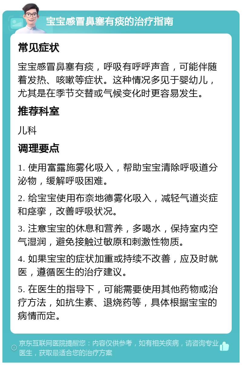 宝宝感冒鼻塞有痰的治疗指南 常见症状 宝宝感冒鼻塞有痰，呼吸有呼呼声音，可能伴随着发热、咳嗽等症状。这种情况多见于婴幼儿，尤其是在季节交替或气候变化时更容易发生。 推荐科室 儿科 调理要点 1. 使用富露施雾化吸入，帮助宝宝清除呼吸道分泌物，缓解呼吸困难。 2. 给宝宝使用布奈地德雾化吸入，减轻气道炎症和痉挛，改善呼吸状况。 3. 注意宝宝的休息和营养，多喝水，保持室内空气湿润，避免接触过敏原和刺激性物质。 4. 如果宝宝的症状加重或持续不改善，应及时就医，遵循医生的治疗建议。 5. 在医生的指导下，可能需要使用其他药物或治疗方法，如抗生素、退烧药等，具体根据宝宝的病情而定。