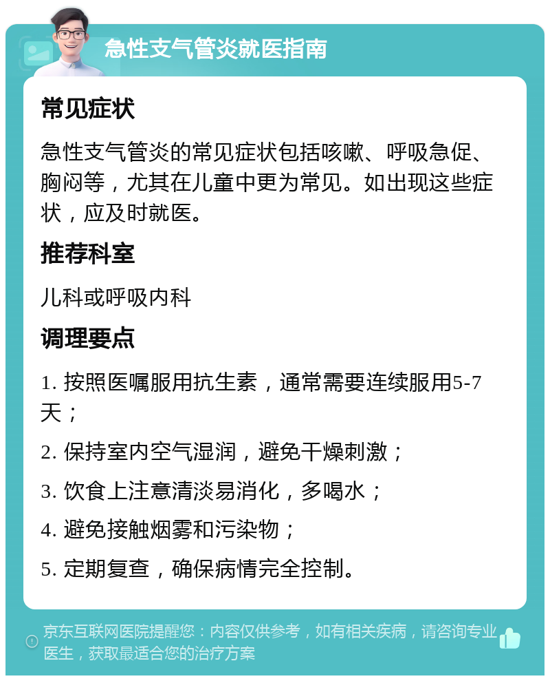 急性支气管炎就医指南 常见症状 急性支气管炎的常见症状包括咳嗽、呼吸急促、胸闷等，尤其在儿童中更为常见。如出现这些症状，应及时就医。 推荐科室 儿科或呼吸内科 调理要点 1. 按照医嘱服用抗生素，通常需要连续服用5-7天； 2. 保持室内空气湿润，避免干燥刺激； 3. 饮食上注意清淡易消化，多喝水； 4. 避免接触烟雾和污染物； 5. 定期复查，确保病情完全控制。