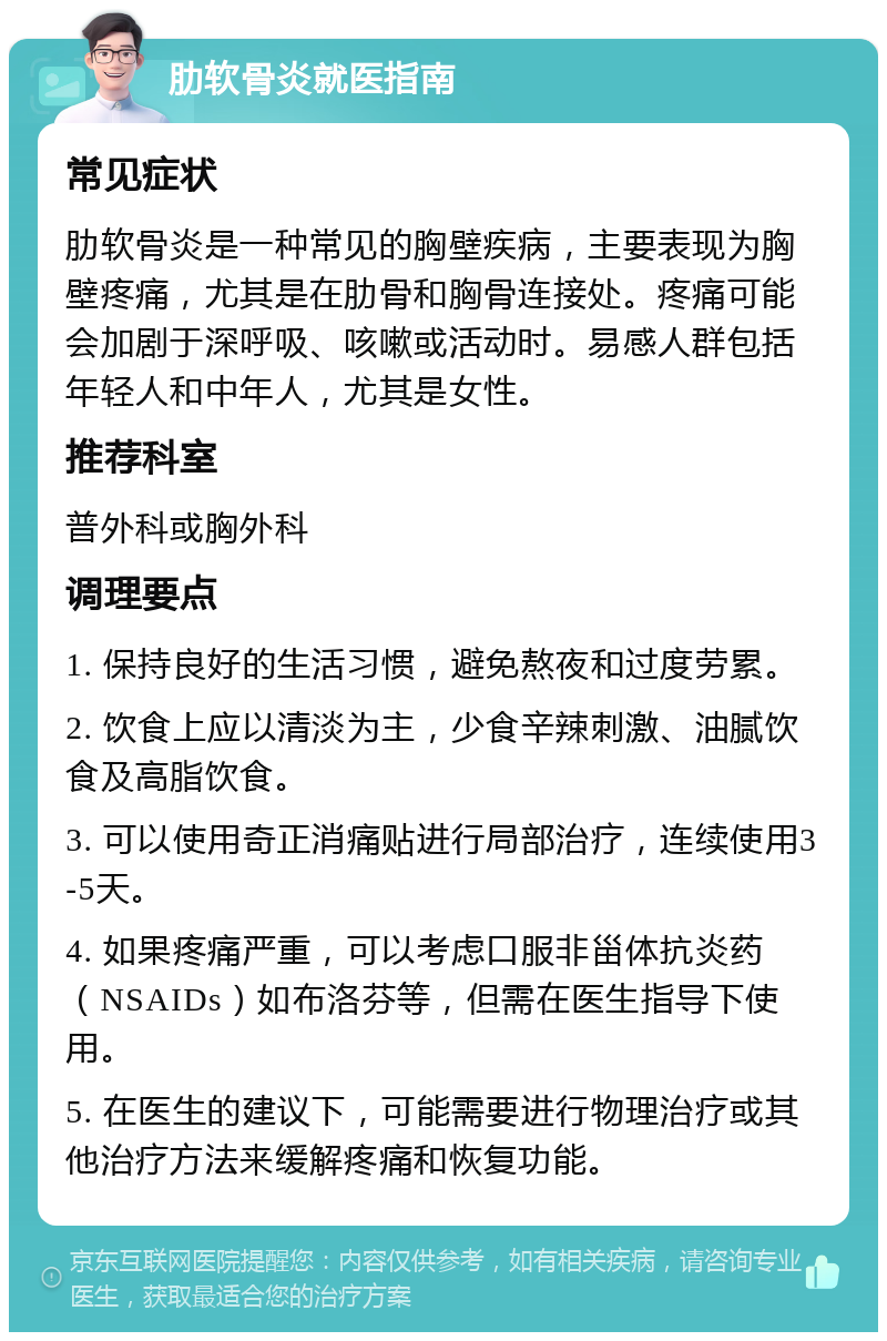 肋软骨炎就医指南 常见症状 肋软骨炎是一种常见的胸壁疾病，主要表现为胸壁疼痛，尤其是在肋骨和胸骨连接处。疼痛可能会加剧于深呼吸、咳嗽或活动时。易感人群包括年轻人和中年人，尤其是女性。 推荐科室 普外科或胸外科 调理要点 1. 保持良好的生活习惯，避免熬夜和过度劳累。 2. 饮食上应以清淡为主，少食辛辣刺激、油腻饮食及高脂饮食。 3. 可以使用奇正消痛贴进行局部治疗，连续使用3-5天。 4. 如果疼痛严重，可以考虑口服非甾体抗炎药（NSAIDs）如布洛芬等，但需在医生指导下使用。 5. 在医生的建议下，可能需要进行物理治疗或其他治疗方法来缓解疼痛和恢复功能。