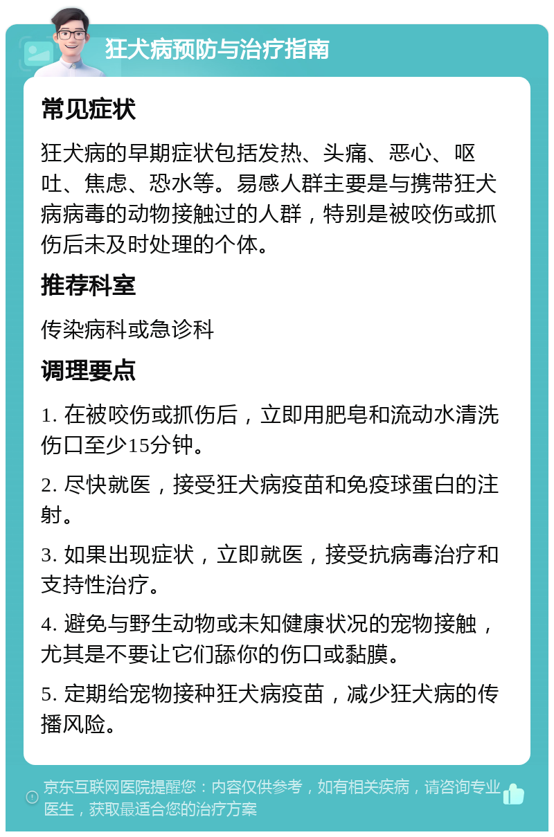 狂犬病预防与治疗指南 常见症状 狂犬病的早期症状包括发热、头痛、恶心、呕吐、焦虑、恐水等。易感人群主要是与携带狂犬病病毒的动物接触过的人群，特别是被咬伤或抓伤后未及时处理的个体。 推荐科室 传染病科或急诊科 调理要点 1. 在被咬伤或抓伤后，立即用肥皂和流动水清洗伤口至少15分钟。 2. 尽快就医，接受狂犬病疫苗和免疫球蛋白的注射。 3. 如果出现症状，立即就医，接受抗病毒治疗和支持性治疗。 4. 避免与野生动物或未知健康状况的宠物接触，尤其是不要让它们舔你的伤口或黏膜。 5. 定期给宠物接种狂犬病疫苗，减少狂犬病的传播风险。