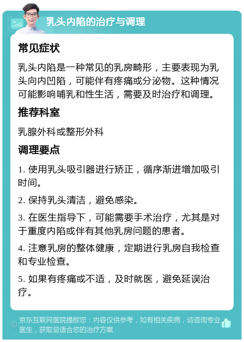 乳头内陷的治疗与调理 常见症状 乳头内陷是一种常见的乳房畸形，主要表现为乳头向内凹陷，可能伴有疼痛或分泌物。这种情况可能影响哺乳和性生活，需要及时治疗和调理。 推荐科室 乳腺外科或整形外科 调理要点 1. 使用乳头吸引器进行矫正，循序渐进增加吸引时间。 2. 保持乳头清洁，避免感染。 3. 在医生指导下，可能需要手术治疗，尤其是对于重度内陷或伴有其他乳房问题的患者。 4. 注意乳房的整体健康，定期进行乳房自我检查和专业检查。 5. 如果有疼痛或不适，及时就医，避免延误治疗。