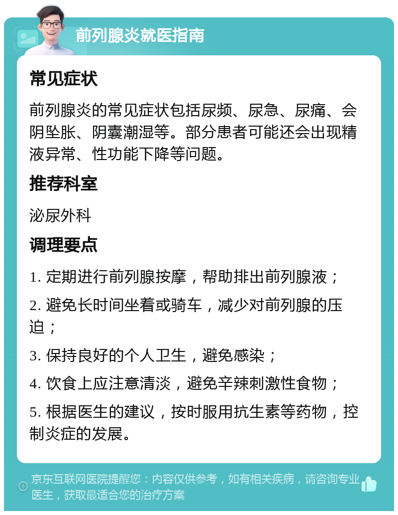 前列腺炎就医指南 常见症状 前列腺炎的常见症状包括尿频、尿急、尿痛、会阴坠胀、阴囊潮湿等。部分患者可能还会出现精液异常、性功能下降等问题。 推荐科室 泌尿外科 调理要点 1. 定期进行前列腺按摩，帮助排出前列腺液； 2. 避免长时间坐着或骑车，减少对前列腺的压迫； 3. 保持良好的个人卫生，避免感染； 4. 饮食上应注意清淡，避免辛辣刺激性食物； 5. 根据医生的建议，按时服用抗生素等药物，控制炎症的发展。