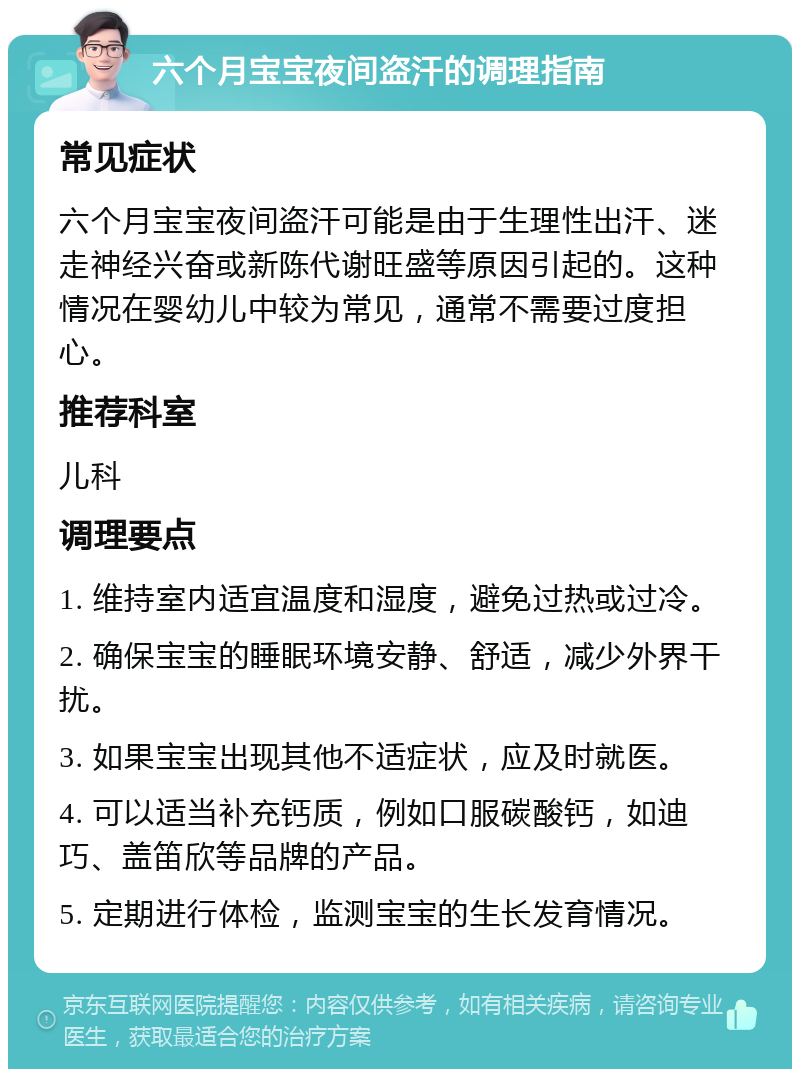 六个月宝宝夜间盗汗的调理指南 常见症状 六个月宝宝夜间盗汗可能是由于生理性出汗、迷走神经兴奋或新陈代谢旺盛等原因引起的。这种情况在婴幼儿中较为常见，通常不需要过度担心。 推荐科室 儿科 调理要点 1. 维持室内适宜温度和湿度，避免过热或过冷。 2. 确保宝宝的睡眠环境安静、舒适，减少外界干扰。 3. 如果宝宝出现其他不适症状，应及时就医。 4. 可以适当补充钙质，例如口服碳酸钙，如迪巧、盖笛欣等品牌的产品。 5. 定期进行体检，监测宝宝的生长发育情况。