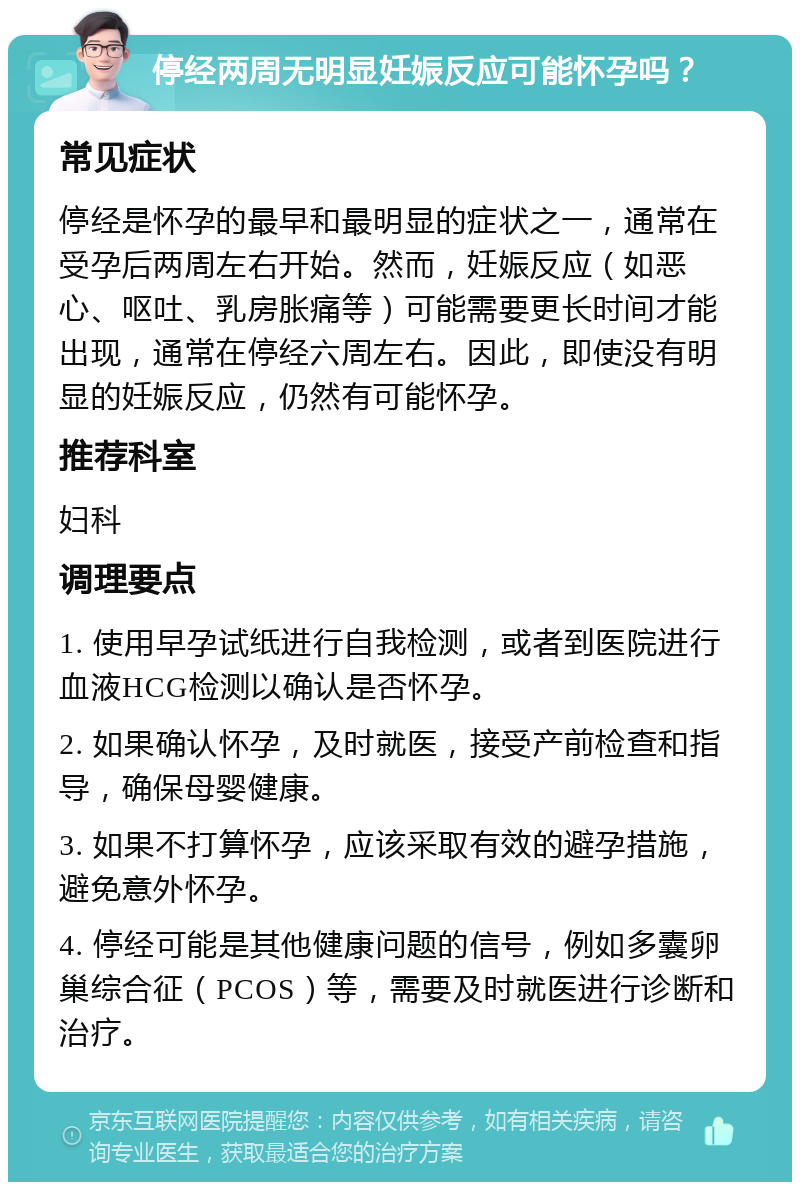 停经两周无明显妊娠反应可能怀孕吗？ 常见症状 停经是怀孕的最早和最明显的症状之一，通常在受孕后两周左右开始。然而，妊娠反应（如恶心、呕吐、乳房胀痛等）可能需要更长时间才能出现，通常在停经六周左右。因此，即使没有明显的妊娠反应，仍然有可能怀孕。 推荐科室 妇科 调理要点 1. 使用早孕试纸进行自我检测，或者到医院进行血液HCG检测以确认是否怀孕。 2. 如果确认怀孕，及时就医，接受产前检查和指导，确保母婴健康。 3. 如果不打算怀孕，应该采取有效的避孕措施，避免意外怀孕。 4. 停经可能是其他健康问题的信号，例如多囊卵巢综合征（PCOS）等，需要及时就医进行诊断和治疗。