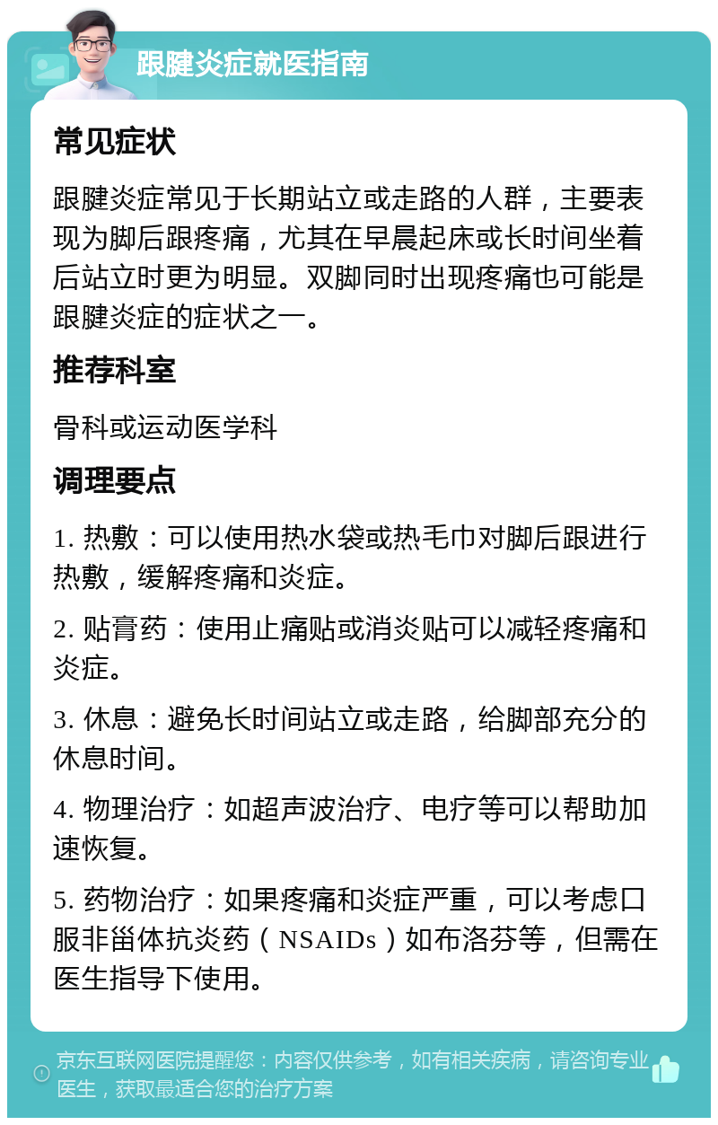 跟腱炎症就医指南 常见症状 跟腱炎症常见于长期站立或走路的人群，主要表现为脚后跟疼痛，尤其在早晨起床或长时间坐着后站立时更为明显。双脚同时出现疼痛也可能是跟腱炎症的症状之一。 推荐科室 骨科或运动医学科 调理要点 1. 热敷：可以使用热水袋或热毛巾对脚后跟进行热敷，缓解疼痛和炎症。 2. 贴膏药：使用止痛贴或消炎贴可以减轻疼痛和炎症。 3. 休息：避免长时间站立或走路，给脚部充分的休息时间。 4. 物理治疗：如超声波治疗、电疗等可以帮助加速恢复。 5. 药物治疗：如果疼痛和炎症严重，可以考虑口服非甾体抗炎药（NSAIDs）如布洛芬等，但需在医生指导下使用。