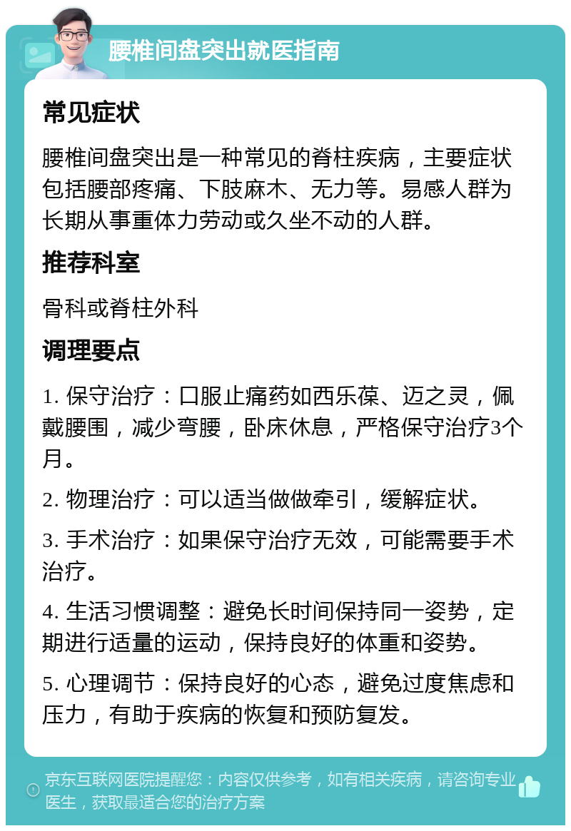 腰椎间盘突出就医指南 常见症状 腰椎间盘突出是一种常见的脊柱疾病，主要症状包括腰部疼痛、下肢麻木、无力等。易感人群为长期从事重体力劳动或久坐不动的人群。 推荐科室 骨科或脊柱外科 调理要点 1. 保守治疗：口服止痛药如西乐葆、迈之灵，佩戴腰围，减少弯腰，卧床休息，严格保守治疗3个月。 2. 物理治疗：可以适当做做牵引，缓解症状。 3. 手术治疗：如果保守治疗无效，可能需要手术治疗。 4. 生活习惯调整：避免长时间保持同一姿势，定期进行适量的运动，保持良好的体重和姿势。 5. 心理调节：保持良好的心态，避免过度焦虑和压力，有助于疾病的恢复和预防复发。