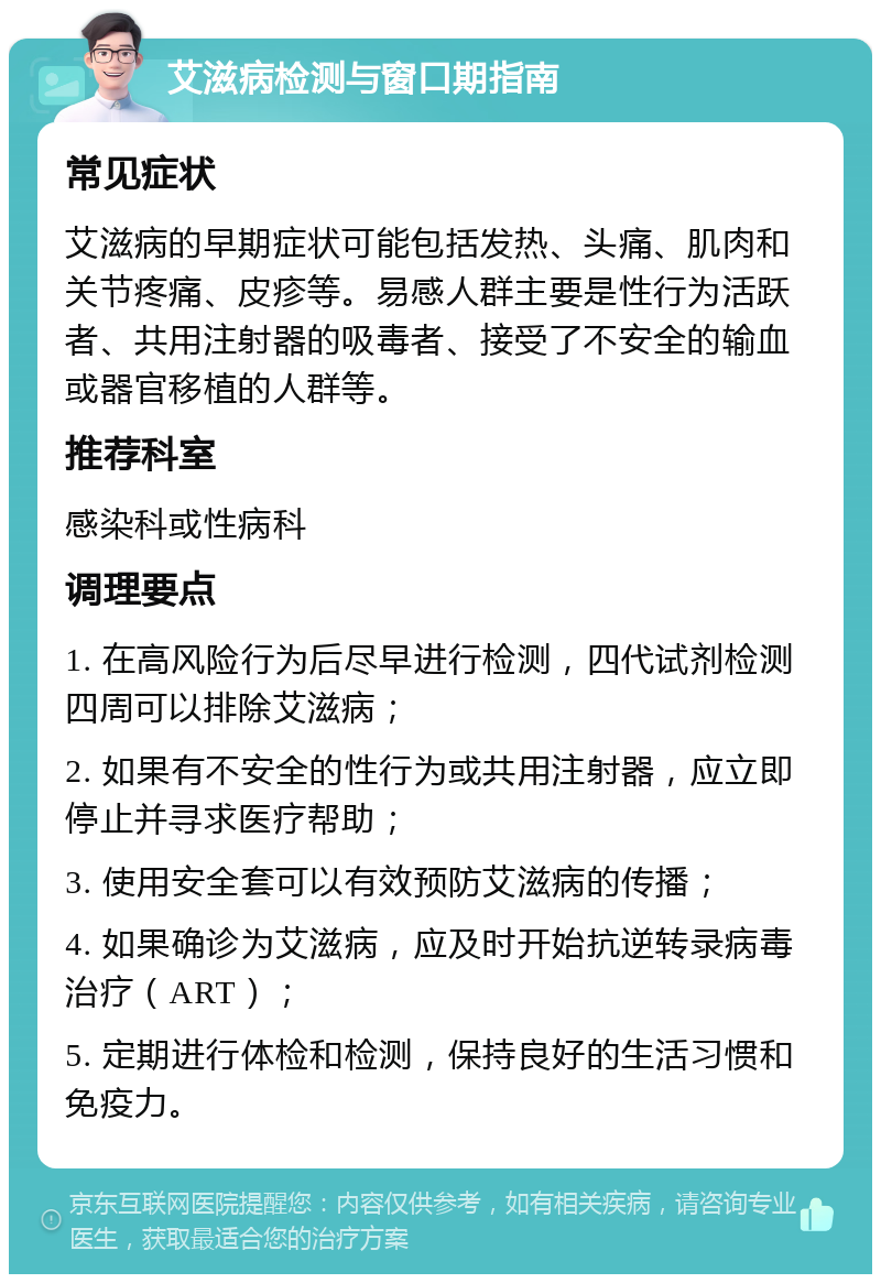 艾滋病检测与窗口期指南 常见症状 艾滋病的早期症状可能包括发热、头痛、肌肉和关节疼痛、皮疹等。易感人群主要是性行为活跃者、共用注射器的吸毒者、接受了不安全的输血或器官移植的人群等。 推荐科室 感染科或性病科 调理要点 1. 在高风险行为后尽早进行检测，四代试剂检测四周可以排除艾滋病； 2. 如果有不安全的性行为或共用注射器，应立即停止并寻求医疗帮助； 3. 使用安全套可以有效预防艾滋病的传播； 4. 如果确诊为艾滋病，应及时开始抗逆转录病毒治疗（ART）； 5. 定期进行体检和检测，保持良好的生活习惯和免疫力。