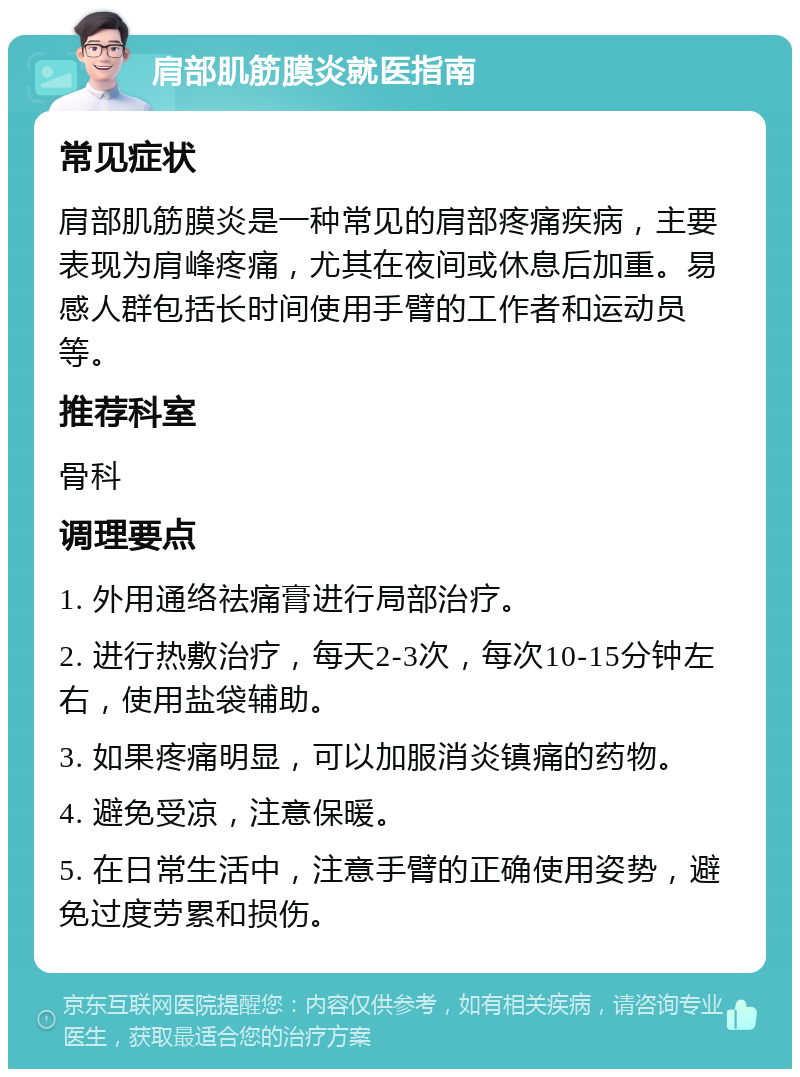 肩部肌筋膜炎就医指南 常见症状 肩部肌筋膜炎是一种常见的肩部疼痛疾病，主要表现为肩峰疼痛，尤其在夜间或休息后加重。易感人群包括长时间使用手臂的工作者和运动员等。 推荐科室 骨科 调理要点 1. 外用通络祛痛膏进行局部治疗。 2. 进行热敷治疗，每天2-3次，每次10-15分钟左右，使用盐袋辅助。 3. 如果疼痛明显，可以加服消炎镇痛的药物。 4. 避免受凉，注意保暖。 5. 在日常生活中，注意手臂的正确使用姿势，避免过度劳累和损伤。