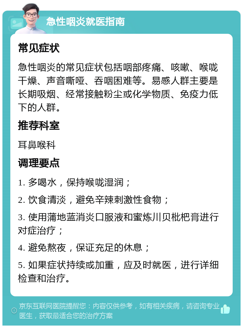 急性咽炎就医指南 常见症状 急性咽炎的常见症状包括咽部疼痛、咳嗽、喉咙干燥、声音嘶哑、吞咽困难等。易感人群主要是长期吸烟、经常接触粉尘或化学物质、免疫力低下的人群。 推荐科室 耳鼻喉科 调理要点 1. 多喝水，保持喉咙湿润； 2. 饮食清淡，避免辛辣刺激性食物； 3. 使用蒲地蓝消炎口服液和蜜炼川贝枇杷膏进行对症治疗； 4. 避免熬夜，保证充足的休息； 5. 如果症状持续或加重，应及时就医，进行详细检查和治疗。