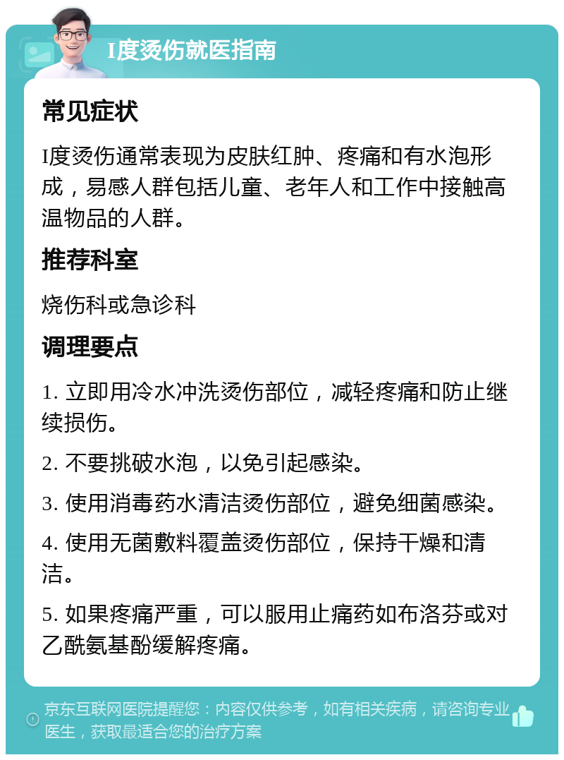 I度烫伤就医指南 常见症状 I度烫伤通常表现为皮肤红肿、疼痛和有水泡形成，易感人群包括儿童、老年人和工作中接触高温物品的人群。 推荐科室 烧伤科或急诊科 调理要点 1. 立即用冷水冲洗烫伤部位，减轻疼痛和防止继续损伤。 2. 不要挑破水泡，以免引起感染。 3. 使用消毒药水清洁烫伤部位，避免细菌感染。 4. 使用无菌敷料覆盖烫伤部位，保持干燥和清洁。 5. 如果疼痛严重，可以服用止痛药如布洛芬或对乙酰氨基酚缓解疼痛。